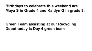 Birthdays to celebrate this weekend are
Maya S in Grade 4 and Kaitlyn G in grade 3.
Green Team assisting at our Recycling
Depot today is Day 4 green team
 