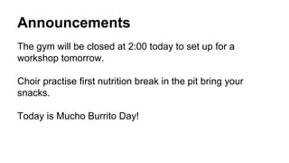 Announcements
The gym will be closed at 2:00 today to set up for a
workshop tomorrow.
Choir practise first nutrition break in the pit bring your
snacks.
Today is Mucho Burrito Day!
 