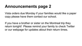 Announcements page 2
Vista orders due Monday if your families would like a paper
copy please have them contact our school.
If you have a brother or sister on the Montreal trip they
return tonight! Please remind your family to check Twitter
or our webpage for updates about their return times.
 