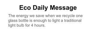 Eco Daily Message
The energy we save when we recycle one
glass bottle is enough to light a traditional
light bulb for 4 hours.
 