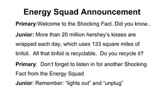 Energy Squad Announcement
Primary:Welcome to the Shocking Fact. Did you know..
Junior: More than 20 million hershey’s kisses are
wrapped each day, which uses 133 square miles of
tinfoil. All that tinfoil is recyclable. Do you recycle it?
Primary: Don’t forget to listen in for another Shocking
Fact from the Energy Squad
Junior: Remember: “lights out” and “unplug”
 