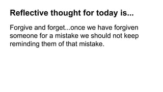 Reflective thought for today is...
Forgive and forget...once we have forgiven
someone for a mistake we should not keep
reminding them of that mistake.
 