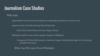 Journalism Case Studies
Wiki leaks
large database of advanced connecting of wrong doings exposed for everyone to see
people accused of whistle-blowing: Edward Snowden
Had to flee United States and seek refuge in Russia
Wikileaks couldn’t protect Julian Asange, Founder of Wikileaks
Assange and Chelsea Manning face numerous charges violating Espionage Act for releasing
classified documents
What Can We Learn From Wikileaks?
 