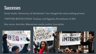 Successes
Social media “democracy of distribution” has changed the news-making process.
TWITTER REVOLUTION: Tunisian and Egyptian Revolutions of 2011
Key actors: Activists, Mainstream media outlets, Journalists
 