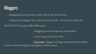 Bloggers
- Blogging became popular online early in the new century.
- Independent bloggers were able to use new tools - reach larger audiences.
BLOG POSTS: between 500-1,000 words
: blogging sites encourage use of hyperlinks
: use of images and video links
: keywords - bloggers use tags and keywords to make it
easier to find the blog post through an online search
 