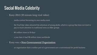 Social Media Celebrity
- Kony 2012 (30 minute long viral video)
- media content becoming its own media event
- the YouTube video attracted the attention of young adults, which is a group that does not tend to
pay as much attention to traditional news as older groups
- 80 million views in 10 days
- a year later it had 98 million views worldwide
- Kony was a Non-Governmental Organization
- an organization that is neither part of a government nor a conventional for-profit business
 