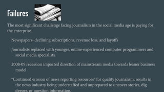 Failures
The most significant challenge facing journalism in the social media age is paying for
the enterprise.
Newspapers- declining subscriptions, revenue loss, and layoffs
Journalists replaced with younger, online-experienced computer programmers and
social media specialists.
2008-09 recession impacted direction of mainstream media towards leaner business
model
“Continued erosion of news reporting resources” for quality journalism, results in
the news industry being understaffed and unprepared to uncover stories, dig
deeper, or question information.
 