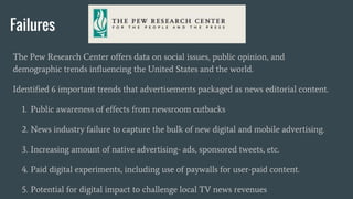 Failures
The Pew Research Center offers data on social issues, public opinion, and
demographic trends influencing the United States and the world.
Identified 6 important trends that advertisements packaged as news editorial content.
1. Public awareness of effects from newsroom cutbacks
2. News industry failure to capture the bulk of new digital and mobile advertising.
3. Increasing amount of native advertising- ads, sponsored tweets, etc.
4. Paid digital experiments, including use of paywalls for user-paid content.
5. Potential for digital impact to challenge local TV news revenues
 