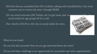 2013 Pew Survey concluded that 72% of adults, talking with friends/family is the most
common way to receive the news- through WOM.
15% use social networks (FB, Twitter, etc.) to get news, and an even larger 24% use
social media for age groups 18-25 yr old.
One- fourth of 18-29 yr olds rely on social media for news.
What do you think?
Do you feel this accurate? How do you get informed about the news?
Do you feel this a challenge or an opportunity for journalists and news organizations?
 