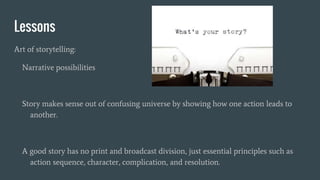 Lessons
Art of storytelling:
Narrative possibilities
Story makes sense out of confusing universe by showing how one action leads to
another.
A good story has no print and broadcast division, just essential principles such as
action sequence, character, complication, and resolution.
 