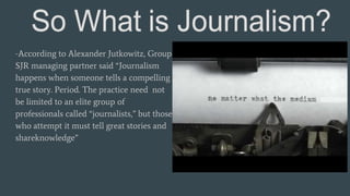 -According to Alexander Jutkowitz, Group
SJR managing partner said “Journalism
happens when someone tells a compelling
true story. Period. The practice need not
be limited to an elite group of
professionals called “journalists,” but those
who attempt it must tell great stories and
shareknowledge”
 