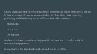 Online journalists still work with traditional elements and values of the news, but get
to take advantage of 3 online communication attributes that make reporting,
producing, and distributing stories different from other mediums.
Multimedia
Interactive
On-demand
Audience-centered, conscious of keywords to increase search results, ready for
continuous engagement
Interactivity of the Web has brought an end to one-way flow.
 