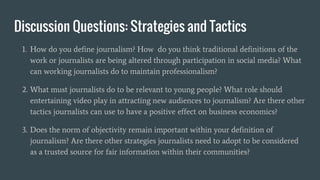 Discussion Questions: Strategies and Tactics
1. How do you define journalism? How do you think traditional definitions of the
work or journalists are being altered through participation in social media? What
can working journalists do to maintain professionalism?
2. What must journalists do to be relevant to young people? What role should
entertaining video play in attracting new audiences to journalism? Are there other
tactics journalists can use to have a positive effect on business economics?
3. Does the norm of objectivity remain important within your definition of
journalism? Are there other strategies journalists need to adopt to be considered
as a trusted source for fair information within their communities?
 