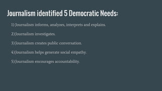 Journalism identified 5 Democratic Needs:
1) Journalism informs, analyzes, interprets and explains.
2)Journalism investigates.
3)Journalism creates public conversation.
4)Journalism helps generate social empathy.
5)Journalism encourages accountability.
 