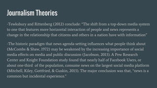 Journalism Theories
-Tewksbury and Rittenberg (2012) conclude: “The shift from a top-down media system
to one that features more horizontal interaction of people and news represents a
change in the relationship that citizens and others in a nation have with information”
-The historic paradigm that news agenda-setting influences what people think about
(McCombs & Shaw, 1972) may be weakened by the increasing importance of social
media effects on media and public discussion (Jacobson, 2013). A Pew Research
Center and Knight Foundation study found that nearly half of Facebook Users, or
about one-third of the population, consume news on the largest social media platform
(Mitchell, Kiley, Gottfried, & Guskin, 2013). The major conclusion was that, “news is a
common but incidental experience.”
 