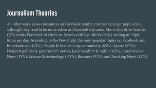 Journalism Theories
-In other ways, news consumers on Facebook tend to mirror the larger population,
although they tend to be more active as Facebook site users. More than three-fourths
(77%) visits Facebook to check on friends with two-thirds (65%) visiting multiple
times per day. According to the Pew study, the most popular topics on Facebook are:
Entertainment (73%), People & Events in my community (65%), Sports (57%),
National politics & government (44%), Local weather & traffic (42%), International
News (39%), Science & technology ( 37%), Business (31%), and Breaking News (28%).
 