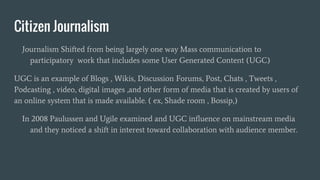 Citizen Journalism
Journalism Shifted from being largely one way Mass communication to
participatory work that includes some User Generated Content (UGC)
UGC is an example of Blogs , Wikis, Discussion Forums, Post, Chats , Tweets ,
Podcasting , video, digital images ,and other form of media that is created by users of
an online system that is made available. ( ex, Shade room , Bossip,)
In 2008 Paulussen and Ugile examined and UGC influence on mainstream media
and they noticed a shift in interest toward collaboration with audience member.
 