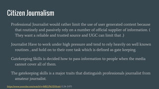 Citizen Journalism
Professional Journalist would rather limit the use of user generated content because
that routinely and passively rely on a number of official supplier of information. (
They want a reliable and trusted source and UGC can limit that .)
Journalist Have to work under high pressure and tend to rely heavily on well known
routines , and hold on to their core task which is defined as gate keeping.
Gatekeeping Skills is decided how to pass information to people when the media
cannot cover all of them.
The gatekeeping skills is a major traits that distinguish professionals journalist from
amateur journalist.
https://www.youtube.com/watch?v=MKLPkODHo64 (1.24-2.07)
 