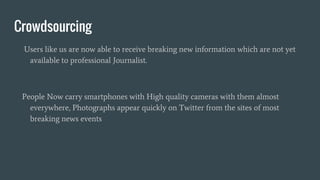 Crowdsourcing
Users like us are now able to receive breaking new information which are not yet
available to professional Journalist.
People Now carry smartphones with High quality cameras with them almost
everywhere, Photographs appear quickly on Twitter from the sites of most
breaking news events
 
