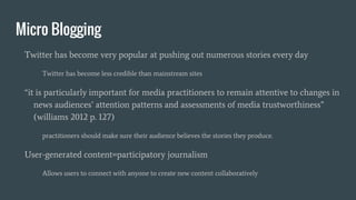 Micro Blogging
Twitter has become very popular at pushing out numerous stories every day
Twitter has become less credible than mainstream sites
“it is particularly important for media practitioners to remain attentive to changes in
news audiences’ attention patterns and assessments of media trustworthiness”
(williams 2012 p. 127)
practitioners should make sure their audience believes the stories they produce.
User-generated content=participatory journalism
Allows users to connect with anyone to create new content collaboratively
 