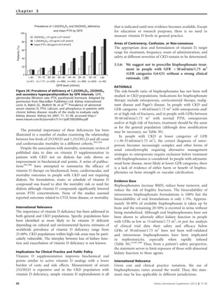 The potential importance of these deﬁciencies has been
illustrated in a number of studies examining the relationship
between low levels of 25(OH)D and 1,25(OH)2D and all-cause
and cardiovascular mortality in a different cohorts.393,394
Despite the associations with mortality, systematic review of
published data to date on vitamin D supplementation in
patients with CKD not on dialysis has only shown an
improvement in biochemical end points. A series of publica-
tions395,396
have attempted to summarize the efﬁcacy of
vitamin D therapy on biochemical, bone, cardiovascular, and
mortality outcomes in people with CKD and not requiring
dialysis. No formulation, route, or schedule of vitamin D
compound was found to alter the mortality risk or need for
dialysis although vitamin D compounds signiﬁcantly lowered
serum PTH concentrations. None of the studies assessed
reported outcomes related to CVD, bone disease, or mortality.
International Relevance
The importance of vitamin D deﬁciency has been addressed in
both general and CKD populations. Speciﬁc populations have
been identiﬁed as more likely to be vitamin D deﬁcient
depending on cultural and environmental factors; estimates of
worldwide prevalence of vitamin D deﬁciency range from
25-60%. CKD populations within high-risk areas may be parti-
cularly vulnerable. The interplay between loss of kidney func-
tion and exacerbation of vitamin D deﬁciency is not known.
Implications for Clinical Practice and Public Policy
Vitamin D supplementation improves biochemical end
points similar to active vitamin D analogs with a lower
burden of costs and side effects. Measurement of serum
25(OH)D is expensive and in the CKD population with
vitamin D deﬁciency, simple vitamin D replenishment is all
that is indicated until new evidence becomes available. Except
for education or research purposes, there is no need to
measure vitamin D levels in general practice.
Areas of Controversy, Confusion, or Non-consensus
The appropriate dose and formulation of vitamin D, target
range for treatment, frequency, route of administration, and
safety at different severities of CKD remain to be determined.
3.3.6: We suggest not to prescribe bisphosphonate treat-
ment in people with GFR o30 ml/min/1.73 m2
(GFR categories G4-G5) without a strong clinical
rationale. (2B)
RATIONALE
The risk-beneﬁt ratio of bisphosphonates has not been well
studied in CKD populations. Indications for bisphosphonate
therapy include osteoporosis, corticosteroid therapy, malig-
nant disease and Paget’s disease. In people with CKD and
GFR categories 460 ml/min/1.73 m2
with osteoporosis and/
or at high risk of fractures, and in people with GFRs between
30-60 ml/min/1.73 m2
with normal PTH, osteoporosis
and/or at high risk of fracture, treatment should be the same
as for the general population (although dose modiﬁcation
may be necessary, see Table 30).
In people with CKD at lower categories of GFR
(o30-35 ml/min/1.73 m2
), the correct diagnosis of osteo-
porosis becomes increasingly complex and other forms of
renal osteodystrophy requiring alternative management
strategies to osteoporosis require exclusion before treatment
with bisphosphonates is considered. In people with adynamic
renal bone disease, more likely at lower GFR categories, there
is a lack of evidence of either harm or beneﬁt of bisphos-
phonates on bone strength or vascular calciﬁcation.
Evidence Base
Bisphosphonates increase BMD, reduce bone turnover, and
reduce the risk of fragility fractures. The bioavailability of
intravenous bisphosphonate formulations is 100% but the
bioavailability of oral formulations is only 1-5%. Approxi-
mately 50-80% of available bisphosphonate is taken up by
bone and the remaining 20-50% is excreted in urine without
being metabolized. Although oral bisphosphonates have not
been shown to adversely affect kidney function in people
with GFRs as low as 15 ml/min/1.73 m2
, in post hoc analysis
of clinical trial data their safety and efﬁcacy below
GFRs of 30 ml/min/1.73 m2
have not been well-validated
and intravenous bisphosphonates have been implicated
in nephrotoxicity, especially when rapidly infused
(Table 30).9,397,398
Thus, from a patient’s safety perspective,
the statement serves to limit exposure of those with abnormal
kidney function to these agents.
International Relevance
Given cost and clinical practice variation, the use of
bisphosphonates varies around the world. Thus, this state-
ment may be less applicable in different jurisdictions.
100
80
60
40
20
0
(n=61) (n=117) (n=230) (n=396) (n=355) (n=358) (n=204) (n=93)
80 79−70
GFR level (ml/min)
Patients(%)
69−60 59−50 49−40 39−30 29−20 <20
Prevalence of 1,25(OH)2D3 and 25(OH)D3 deficiency
and intact PTH by GFR
25(OH)D3 <15 ng/ml (<37 nmol/l)
(<57 pmol/l)
(>6.9 pmol/l)
1,25(OH)2D3 <22 pg/ml
Intact PTH >65 pg/ml
Figure 20 | Prevalence of deficiency of 1,25(OH)2D3, 25(OH)D3,
and secondary hyperparathyroidism by GFR intervals. GFR,
glomerular filtration rate; PTH, parathyroid hormone. Adapted by
permission from Macmillan Publishers Ltd: Kidney International.
Levin A, Bakris GL, Molitch M, et al.367
Prevalence of abnormal
serum vitamin D, PTH, calcium, and phosphorus in patients with
chronic kidney disease: results of the study to evaluate early
kidney disease. Kidney Int 2007; 71: 31-38; accessed http://
www.nature.com/ki/journal/v71/n1/pdf/5002009a.pdf
88 Kidney International Supplements (2013) 3, 73–90
chapter 3
 