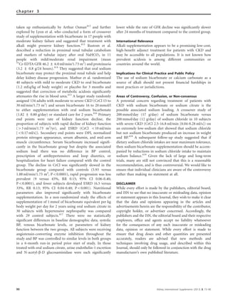 taken up enthusiastically by Arthur Osman412
and further
explored by Lyon et al. who conducted a form of crossover
study of supplementation with bicarbonate in 17 people with
moderate kidney failure and suggested that treatment with
alkali might preserve kidney function.413
Rustom et al.
described a reduction in proximal renal tubular catabolism
and markers of tubular injury after oral NaHCO3 in 11
people with mild/moderate renal impairment (mean
51
Cr-EDTA GFR 46.2 ± 6.0 ml/min/1.73 m2
) and proteinuria
(3.2 ± 0.8 g/24 hours).414
They suggested that oral sodium
bicarbonate may protect the proximal renal tubule and help
delay kidney disease progression. Mathur et al. randomized
40 subjects with mild to moderate CKD to oral bicarbonate
(1.2 mEq/kg of body weight) or placebo for 3 months and
suggested that correction of metabolic acidosis signiﬁcantly
attenuates the rise in blood urea.415
A larger study randomly
assigned 134 adults with moderate to severe CKD (CrCl 15 to
30 ml/min/1.73 m2
) and serum bicarbonate 16 to 20 mmol/l
to either supplementation with oral sodium bicarbonate
(1.82 ± 0.80 g/day) or standard care for 2 years.416
Primary
end points were rate of kidney function decline, the
proportion of subjects with rapid decline of kidney function
(43 ml/min/1.73 m2
/yr), and ESRD (CrCl o10 ml/min
[o0.17 ml/s]). Secondary end points were DPI, normalized
protein nitrogen appearance, serum albumin, and mid-arm
muscle circumference. Serum bicarbonate increased signiﬁ-
cantly in the bicarbonate group but despite the associated
sodium load there was no difference in BP control,
prescription of antihypertensives and loop diuretics, or
hospitalization for heart failure compared with the control
group. The decline in CrCl was signiﬁcantly slowed in the
bicarbonate group compared with controls (5.93 versus
1.88 ml/min/1.73 m2
, Po0.0001), rapid progression was less
prevalent (9 versus 45%, RR 0.15; 95% CI 0.06-0.40;
Po0.0001), and fewer subjects developed ESRD (6.5 versus
33%, RR 0.13; 95% CI 0.04-0.40; Po0.001). Nutritional
parameters also improved signiﬁcantly with bicarbonate
supplementation. In a non-randomized study the effects of
supplementation of 1 mmol of bicarbonate equivalent per kg
body weight per day for 2 years using oral sodium citrate in
30 subjects with hypertensive nephropathy was compared
with 29 control subjects.417
There were no statistically
signiﬁcant differences in baseline demographic data, systolic
BP, venous bicarbonate levels, or parameters of kidney
function between the two groups. All subjects were receiving
angiotensin-converting enzyme inhibition throughout the
study and BP was controlled to similar levels in both groups
in a 6-month run-in period prior start of study. In those
treated with oral sodium citrate, urine endothelin-1 excretion
and N-acetyl-b-D glucosaminidase were each signiﬁcantly
lower while the rate of GFR decline was signiﬁcantly slower
after 24 months of treatment compared to the control group.
International Relevance
Alkali supplementation appears to be a promising low-cost,
high-beneﬁt adjunct treatment for patients with CKD and
may be accessible to all populations. It is not known how
prevalent acidosis is among different communities or
countries around the world.
Implications for Clinical Practice and Public Policy
The use of sodium bicarbonate or calcium carbonate as a
source of alkali should not present ﬁnancial hardships in
most practices or jurisdictions.
Areas of Controversy, Confusion, or Non-consensus
A potential concern regarding treatment of patients with
CKD with sodium bicarbonate or sodium citrate is the
possible associated sodium loading. A crossover study of
200 mmol/day (17 g/day) of sodium bicarbonate versus
200 mmol/day (12 g/day) of sodium chloride in 10 subjects
with severe CKD (CrCl 2.5-16.8 ml/min [0.04-0.28 ml/s]) on
an extremely low-sodium diet showed that sodium chloride
but not sodium bicarbonate produced an increase in weight
and BP.418
A subsequent follow-up study suggested that if
dietary sodium chloride intakes are near maximum tolerance,
then sodium bicarbonate supplementation should be accom-
panied by reductions in sodium chloride intake to maintain
sodium balance.419
Given the lack of large and long-term
trials, many are still not convinced that this is a reasonable
recommendation, and is thus controversial. We would like to
ensure that individual clinicians are aware of the controversy
rather than making no statement at all.
DISCLAIMER
While every effort is made by the publishers, editorial board,
and ISN to see that no inaccurate or misleading data, opinion
or statement appears in this Journal, they wish to make it clear
that the data and opinions appearing in the articles and
advertisements herein are the responsibility of the contributor,
copyright holder, or advertiser concerned. Accordingly, the
publishers and the ISN, the editorial board and their respective
employers, ofﬁce and agents accept no liability whatsoever
for the consequences of any such inaccurate or misleading
data, opinion or statement. While every effort is made to
ensure that drug doses and other quantities are presented
accurately, readers are advised that new methods and
techniques involving drug usage, and described within this
Journal, should only be followed in conjunction with the drug
manufacturer’s own published literature.
90 Kidney International Supplements (2013) 3, 73–90
chapter 3
 