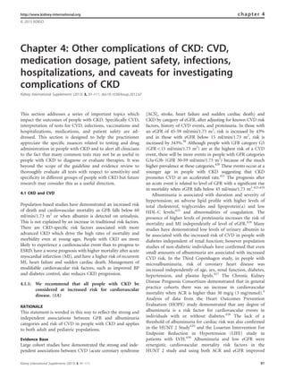 Chapter 4: Other complications of CKD: CVD,
medication dosage, patient safety, infections,
hospitalizations, and caveats for investigating
complications of CKD
Kidney International Supplements (2013) 3, 91–111; doi:10.1038/kisup.2012.67
This section addresses a series of important topics which
impact the outcomes of people with CKD. Speciﬁcally CVD,
interpretation of tests for CVD, infections, vaccinations and
hospitalizations, medications, and patient safety are ad-
dressed. This section is designed to help the practitioner
appreciate the speciﬁc nuances related to testing and drug
administration in people with CKD and to alert all clinicians
to the fact that many common tests may not be as useful in
people with CKD to diagnose or evaluate therapies. It was
beyond the scope of the guideline and evidence review to
thoroughly evaluate all tests with respect to sensitivity and
speciﬁcity in different groups of people with CKD but future
research may consider this as a useful direction.
4.1 CKD and CVD
Population-based studies have demonstrated an increased risk
of death and cardiovascular mortality as GFR falls below 60
ml/min/1.73 m2
or when albumin is detected on urinalysis.
This is not explained by an increase in traditional risk factors.
There are CKD-speciﬁc risk factors associated with more
advanced CKD which drive the high rates of mortality and
morbidity even at young ages. People with CKD are more
likely to experience a cardiovascular event than to progress to
ESRD, have a worse prognosis with higher mortality after acute
myocardial infarction (MI), and have a higher risk of recurrent
MI, heart failure and sudden cardiac death. Management of
modiﬁable cardiovascular risk factors, such as improved BP
and diabetes control, also reduces CKD progression.
4.1.1: We recommend that all people with CKD be
considered at increased risk for cardiovascular
disease. (1A)
RATIONALE
This statement is worded in this way to reﬂect the strong and
independent associations between GFR and albuminuria
categories and risk of CVD in people with CKD and applies
to both adult and pediatric populations.
Evidence Base
Large cohort studies have demonstrated the strong and inde-
pendent associations between CVD (acute coronary syndrome
[ACS], stroke, heart failure and sudden cardiac death) and
CKD by category of eGFR, after adjusting for known CVD risk
factors, history of CVD events, and proteinuria. In those with
an eGFR of 45-59 ml/min/1.73 m2
, risk is increased by 43%
and in those with eGFR below 15 ml/min/1.73 m2
, risk is
increased by 343%.58
Although people with GFR category G5
(GFRo15 ml/min/1.73 m2
) are at the highest risk of a CVD
event, there will be more events in people with GFR categories
G3a-G3b (GFR 30–59 ml/min/1.73 m2
) because of the much
higher prevalence at these categories.420
These events occur at a
younger age in people with CKD suggesting that CKD
promotes CVD at an accelerated rate.421
The prognosis after
an acute event is related to level of GFR with a signiﬁcant rise
in mortality when eGFR falls below 45 ml/min/1.73 m2
.422–424
Albuminuria is associated with duration and severity of
hypertension; an adverse lipid proﬁle with higher levels of
total cholesterol, triglycerides and lipoprotein(a) and low
HDL-C levels;425
and abnormalities of coagulation. The
presence of higher levels of proteinuria increases the risk of
mortality and MI independently of level of eGFR.426
Many
studies have demonstrated low levels of urinary albumin to
be associated with the increased risk of CVD in people with
diabetes independent of renal function; however population
studies of non-diabetic individuals have conﬁrmed that even
small amounts of albuminuria are associated with increased
CVD risk. In the Third Copenhagen study, in people with
microalbuminuria, risk of coronary heart disease was
increased independently of age, sex, renal function, diabetes,
hypertension, and plasma lipids.427
The Chronic Kidney
Disease Prognosis Consortium demonstrated that in general
practice cohorts there was an increase in cardiovascular
mortality when ACR is higher than 30 mg/g (3 mg/mmol).4
Analysis of data from the Heart Outcomes Prevention
Evaluation (HOPE) study demonstrated that any degree of
albuminuria is a risk factor for cardiovascular events in
individuals with or without diabetes.428
The lack of a
threshold of albuminuria for cardiac risk was also conﬁrmed
in the HUNT 2 Study429
and the Losartan Intervention For
Endpoint Reduction in Hypertension (LIFE) study in
patients with LVH.430
Albuminuria and low eGFR were
synergistic cardiovascular mortality risk factors in the
HUNT 2 study and using both ACR and eGFR improved
http://www.kidney-international.org chapter 4
& 2013 KDIGO
Kidney International Supplements (2013) 3, 91–111 91
 