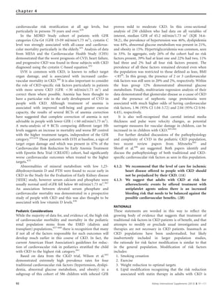 cardiovascular risk stratiﬁcation at all age levels, but
particularly in persons 70 years and over.429
In the MDRD Study cohort of patients with GFR
categories G3a-G4 (GFR 15–59 ml/min/1.73 m2
), cystatin C
level was strongly associated with all-cause and cardiovas-
cular mortality particularly in the elderly.431
Analysis of data
from MESA and the Cardiovascular Health Study (CHS)
demonstrated that the worst prognosis of CVD, heart failure,
and progressive CKD was found in those subjects with CKD
diagnosed using the cystatin C-based equation.432
LVH is common with CKD, is known to reﬂect target
organ damage, and is associated with increased cardio-
vascular mortality in CKD.360
It is also important to consider
the role of CKD-speciﬁc risk factors particularly in patients
with more severe CKD (GFR o30 ml/min/1.73 m2
) and
correct them where possible. Anemia has been thought to
have a particular role in the early development of CVD in
people with CKD. Although treatment of anemia is
associated with improved well-being and greater exercise
capacity, the results of several RCTs of anemia correction
have suggested that complete correction of anemia is not
advisable in people with lower GFR (o60 ml/min/1.73 m2
).
A meta-analysis of 9 RCTs comparing different target Hb
levels suggests an increase in mortality and worse BP control
with the higher treatment targets, independent of the GFR
category.433,434
Those patients with LVH at baseline, a sign of
target organ damage and which was present in 47% of the
Cardiovascular Risk Reduction by Early Anemia Treatment
with Epoetin Beta Trial (CREATE) cohort, had signiﬁcantly
worse cardiovascular outcomes when treated to the higher
targets.435
Abnormalities of mineral metabolism with low 1,25-
dihydroxyvitamin D and PTH were found to occur early in
CKD in the Study for the Evaluation of Early Kidney disease
[SEEK] study, however serum calcium and phosphate were
usually normal until eGFR fell below 40 ml/min/1.73 m2
.367
An association between elevated serum phosphate and
cardiovascular mortality was demonstrated in a prospective
study of people with CKD and this was also thought to be
associated with low vitamin D levels.436
Pediatric Considerations
While the majority of data for, and evidence of, the high risk
of cardiovascular morbidity and mortality in the pediatric
renal population stems from the ESRD (dialysis and
transplant) populations,437–440
there is recognition that many
if not all of the factors responsible for such outcomes will
develop much earlier in this course of CKD. In fact, the
current American Heart Association’s guidelines for reduc-
tion of cardiovascular risk in pediatrics stratiﬁed the child
with CKD to the highest risk category.441
Based on data from the CKiD trial, Wilson et al.442
demonstrated extremely high prevalence rates for four
traditional cardiovascular risk factors (hypertension, dyslipi-
demia, abnormal glucose metabolism, and obesity) in a
subgroup of this cohort of 586 children with iohexol GFR
proven mild to moderate CKD. In this cross-sectional
analysis of 250 children who had data on all variables of
interest, median GFR of 45.2 ml/min/1.73 m2
(IQR 34.6-
58.2), the prevalence of hypertension was 46%, dyslipidemia
was 44%, abnormal glucose metabolism was present in 21%,
and obesity in 15%. Hypertriglyceridemia was common, seen
in 33%. In aggregate, only 26% of the cohort had no risk
factors present, 39% had at least one and 22% had two, 11%
had three and 2% had all four risk factors present. The
prevalence of all these factors remained elevated even when
the population was restricted to those deﬁned as lean, BMI
o85th
. In this group, the presence of 2 or 3 cardiovascular
risk factors was still seen in 20% and 2%, respectively. Within
the lean group 12% demonstrated abnormal glucose
metabolism. Finally, multivariate regression analysis of their
data demonstrated that glomerular disease as a cause of CKD
and the presence of nephrotic range proteinuria were
associated with much higher odds of having cardiovascular
risk factors, 1.96 (95% CI 1.04-3.72) and 2.04 (95% CI 0.94-
4.43), respectively.
It is also well-recognized that carotid intimal media
thickness and pulse wave velocity changes, as potential
surrogate measures for vascular damage in children, can be
increased in in children with CKD.443,444
For further detailed discussions of the pathophysiology
and complexity of CVD in the pediatric CKD population,
two recent review papers from Mitsnefes445
and
Shroff et al.446
are suggested. Both papers identify and
discuss the pathophysiology of both traditional and CKD-
speciﬁc cardiovascular risk factors as seen in this population.
4.1.2: We recommend that the level of care for ischemic
heart disease offered to people with CKD should
not be prejudiced by their CKD. (1A)
4.1.3: We suggest that adults with CKD at risk for
atherosclerotic events be offered treatment with
antiplatelet agents unless there is an increased
bleeding risk that needs to be balanced against the
possible cardiovascular beneﬁts. (2B)
RATIONALE
These statements are worded in this way to reﬂect the
growing body of evidence that suggests that treatment of
traditional risk factors in CKD patients is of beneﬁt, and that
attempts to modify or preclude usual investigations and
therapies are not necessary in CKD patients. Inasmuch as
CKD populations have been understudied, but likely
inadvertently included in larger population studies,
the rationale for risk factor modiﬁcation is similar to that
in the general population. Modiﬁcation of risk factors
includes:
1. Smoking cessation
2. Exercise
3. Weight reduction to optimal targets
4. Lipid modification recognizing that the risk reduction
associated with statin therapy in adults with CKD is
92 Kidney International Supplements (2013) 3, 91–111
chapter 4
 