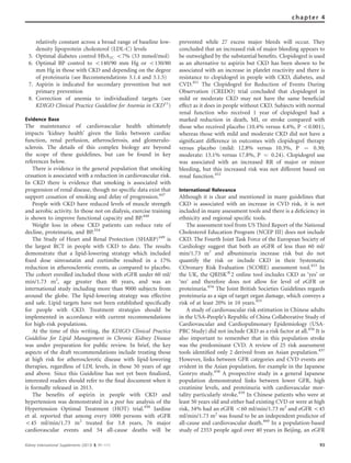 relatively constant across a broad range of baseline low-
density lipoprotein cholesterol (LDL-C) levels
5. Optimal diabetes control HbA1C o7% (53 mmol/mol)
6. Optimal BP control to o140/90 mm Hg or o130/80
mm Hg in those with CKD and depending on the degree
of proteinuria (see Recommendations 3.1.4 and 3.1.5)
7. Aspirin is indicated for secondary prevention but not
primary prevention
8. Correction of anemia to individualized targets (see
KDIGO Clinical Practice Guideline for Anemia in CKD11
)
Evidence Base
The maintenance of cardiovascular health ultimately
impacts ‘kidney health’ given the links between cardiac
function, renal perfusion, atherosclerosis, and glomerulo-
sclerois. The details of this complex biology are beyond
the scope of these guidelines, but can be found in key
references below.
There is evidence in the general population that smoking
cessation is associated with a reduction in cardiovascular risk.
In CKD there is evidence that smoking is associated with
progression of renal disease, though no speciﬁc data exist that
support cessation of smoking and delay of progression.447
People with CKD have reduced levels of muscle strength
and aerobic activity. In those not on dialysis, exercise training
is shown to improve functional capacity and BP.448
Weight loss in obese CKD patients can reduce rate of
decline, proteinuria, and BP.354
The Study of Heart and Renal Protection (SHARP)449
is
the largest RCT in people with CKD to date. The results
demonstrate that a lipid-lowering strategy which included
ﬁxed dose simvastatin and ezetimibe resulted in a 17%
reduction in atherosclerotic events, as compared to placebo.
The cohort enrolled included those with eGFR under 60 ml/
min/1.73 m2
, age greater than 40 years, and was an
international study including more than 9000 subjects from
around the globe. The lipid-lowering strategy was effective
and safe. Lipid targets have not been established speciﬁcally
for people with CKD. Treatment strategies should be
implemented in accordance with current recommendations
for high-risk populations.
At the time of this writing, the KDIGO Clinical Practice
Guideline for Lipid Management in Chronic Kidney Disease
was under preparation for public review. In brief, the key
aspects of the draft recommendations include treating those
at high risk for atherosclerotic disease with lipid-lowering
therapies, regardless of LDL levels, in those 50 years of age
and above. Since this Guideline has not yet been ﬁnalized,
interested readers should refer to the ﬁnal document when it
is formally released in 2013.
The beneﬁts of aspirin in people with CKD and
hypertension was demonstrated in a post hoc analysis of the
Hypertension Optimal Treatment (HOT) trial.450
Jardine
et al. reported that among every 1000 persons with eGFR
o45 ml/min/1.73 m2
treated for 3.8 years, 76 major
cardiovascular events and 54 all-cause deaths will be
prevented while 27 excess major bleeds will occur. They
concluded that an increased risk of major bleeding appears to
be outweighed by the substantial beneﬁts. Clopidogrel is used
as an alternative to aspirin but CKD has been shown to be
associated with an increase in platelet reactivity and there is
resistance to clopidogrel in people with CKD, diabetes, and
CVD.451
The Clopidogrel for Reduction of Events During
Observation (CREDO) trial concluded that clopidogrel in
mild or moderate CKD may not have the same beneﬁcial
effect as it does in people without CKD. Subjects with normal
renal function who received 1 year of clopidogrel had a
marked reduction in death, MI, or stroke compared with
those who received placebo (10.4% versus 4.4%, P o0.001),
whereas those with mild and moderate CKD did not have a
signiﬁcant difference in outcomes with clopidogrel therapy
versus placebo (mild: 12.8% versus 10.3%, P ¼ 0.30;
moderate: 13.1% versus 17.8%, P ¼ 0.24). Clopidogrel use
was associated with an increased RR of major or minor
bleeding, but this increased risk was not different based on
renal function.452
International Relevance
Although it is clear and mentioned in many guidelines that
CKD is associated with an increase in CVD risk, it is not
included in many assessment tools and there is a deﬁciency in
ethnicity and regional speciﬁc tools.
The assessment tool from US Third Report of the National
Cholesterol Education Program (NCEP III) does not include
CKD. The Fourth Joint Task Force of the European Society of
Cardiology suggest that both an eGFR of less than 60 ml/
min/1.73 m2
and albuminuria increase risk but do not
quantify the risk or include CKD in their Systematic
COronary Risk Evaluation (SCORE) assessment tool.453
In
the UK, the QRISKs
2 online tool includes CKD as ‘yes’ or
‘no’ and therefore does not allow for level of eGFR or
proteinuria.454
The Joint British Societies Guidelines regards
proteinuria as a sign of target organ damage, which conveys a
risk of at least 20% in 10 years.455
A study of cardiovascular risk estimation in Chinese adults
in the USA–People’s Republic of China Collaborative Study of
Cardiovascular and Cardiopulmonary Epidemiology (USA-
PRC Study) did not include CKD as a risk factor at all.456
It is
also important to remember that in this population stroke
was the predominant CVD. A review of 25 risk assessment
tools identiﬁed only 2 derived from an Asian population.457
However, links between GFR categories and CVD events are
evident in the Asian population, for example in the Japanese
Gonryo study.458
A prospective study in a general Japanese
population demonstrated links between lower GFR, high
creatinine levels, and proteinuria with cardiovascular mor-
tality particularly stroke.459
In Chinese patients who were at
least 50 years old and either had existing CVD or were at high
risk, 34% had an eGFR o60 ml/min/1.73 m2
and eGFR o45
ml/min/1.73 m2
was found to be an independent predictor of
all-cause and cardiovascular death.460
In a population-based
study of 2353 people aged over 40 years in Beijing, an eGFR
Kidney International Supplements (2013) 3, 91–111 93
chapter 4
 
