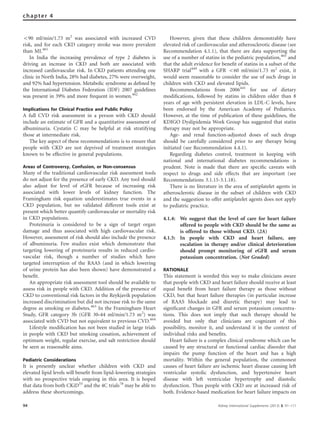 o90 ml/min/1.73 m2
was associated with increased CVD
risk, and for each CKD category stroke was more prevalent
than MI.461
In India the increasing prevalence of type 2 diabetes is
driving an increase in CKD and both are associated with
increased cardiovascular risk. In CKD patients attending one
clinic in North India, 28% had diabetes, 27% were overweight,
and 92% had hypertension. Metabolic syndrome as deﬁned by
the International Diabetes Federation (IDF) 2007 guidelines
was present in 39% and more frequent in women.462
Implications for Clinical Practice and Public Policy
A full CVD risk assessment in a person with CKD should
include an estimate of GFR and a quantitative assessment of
albuminuria. Cystatin C may be helpful at risk stratifying
those at intermediate risk.
The key aspect of these recommendations is to ensure that
people with CKD are not deprived of treatment strategies
known to be effective in general populations.
Areas of Controversy, Confusion, or Non-consensus
Many of the traditional cardiovascular risk assessment tools
do not adjust for the presence of early CKD. Any tool should
also adjust for level of eGFR because of increasing risk
associated with lower levels of kidney function. The
Framingham risk equation underestimates true events in a
CKD population, but no validated different tools exist at
present which better quantify cardiovascular or mortality risk
in CKD populations.
Proteinuria is considered to be a sign of target organ
damage and thus associated with high cardiovascular risk.
However, assessment of risk should also include the presence
of albuminuria. Few studies exist which demonstrate that
targeting lowering of proteinuria results in reduced cardio-
vascular risk, though a number of studies which have
targeted interruption of the RAAS (and in which lowering
of urine protein has also been shown) have demonstrated a
beneﬁt.
An appropriate risk assessment tool should be available to
assess risk in people with CKD. Addition of the presence of
CKD to conventional risk factors in the Reykjavik population
increased discrimination but did not increase risk to the same
degree as smoking or diabetes.463
In the Framingham Heart
Study, GFR category 3b (GFR 30–44 ml/min/1.73 m2
) was
associated with CVD but not equivalent to previous CVD.464
Lifestyle modiﬁcation has not been studied in large trials
in people with CKD but smoking cessation, achievement of
optimum weight, regular exercise, and salt restriction should
be seen as reasonable aims.
Pediatric Considerations
It is presently unclear whether children with CKD and
elevated lipid levels will beneﬁt from lipid-lowering strategies
with no prospective trials ongoing in this area. It is hoped
that data from both CKiD55
and the 4C trials78
may be able to
address these shortcomings.
However, given that these children demonstrably have
elevated risk of cardiovascular and atherosclerotic disease (see
Recommendation 4.1.1), that there are data supporting the
use of a number of statins in the pediatric population,465
and
that the adult evidence for beneﬁt of statins in a subset of the
SHARP trial449
with a GFR o60 ml/min/1.73 m2
exist, it
would seem reasonable to consider the use of such drugs in
children with CKD and elevated lipids.
Recommendations from 2006441
for use of dietary
modiﬁcations, followed by statins in children older than 8
years of age with persistent elevation in LDL-C levels, have
been endorsed by the American Academy of Pediatrics.
However, at the time of publication of these guidelines, the
KDIGO Dyslipidemia Work Group has suggested that statin
therapy may not be appropriate.
Age- and renal function-adjusted doses of such drugs
should be carefully considered prior to any therapy being
initiated (see Recommendation 4.4.1).
Regarding diabetes control, treatment in keeping with
national and international diabetes recommendations is
prudent. Note is made that there are speciﬁc caveats with
respect to drugs and side effects that are important (see
Recommendations 3.1.15-3.1.18).
There is no literature in the area of antiplatelet agents in
atherosclerotic disease in the subset of children with CKD
and the suggestion to offer antiplatelet agents does not apply
to pediatric practice.
4.1.4: We suggest that the level of care for heart failure
offered to people with CKD should be the same as
is offered to those without CKD. (2A)
4.1.5: In people with CKD and heart failure, any
escalation in therapy and/or clinical deterioration
should prompt monitoring of eGFR and serum
potassium concentration. (Not Graded)
RATIONALE
This statement is worded this way to make clinicians aware
that people with CKD and heart failure should receive at least
equal beneﬁt from heart failure therapy as those without
CKD, but that heart failure therapies (in particular increase
of RAAS blockade and diuretic therapy) may lead to
signiﬁcant changes in GFR and serum potassium concentra-
tions. This does not imply that such therapy should be
avoided but only that clinicians are cognizant of this
possibility, monitor it, and understand it in the context of
individual risks and beneﬁts.
Heart failure is a complex clinical syndrome which can be
caused by any structural or functional cardiac disorder that
impairs the pump function of the heart and has a high
mortality. Within the general population, the commonest
causes of heart failure are ischemic heart disease causing left
ventricular systolic dysfunction, and hypertensive heart
disease with left ventricular hypertrophy and diastolic
dysfunction. Thus people with CKD are at increased risk of
both. Evidence-based medication for heart failure impacts on
94 Kidney International Supplements (2013) 3, 91–111
chapter 4
 
