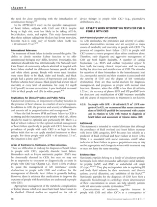the need for close monitoring with the introduction of
combination therapy.489
In the APPROACH study on the specialist management
of heart failure, subjects with CAD and CKD, despite
being at high risk, were less likely to be taking ACE-Is,
beta-blockers, statin, and aspirin. This study demonstrated
that those subjects taking beta blockers had lower mortality,
however ACE-Is were only of beneﬁt when eGFR was
460 ml/min/1.73 m2
.472
International Relevance
The treatment of heart failure is similar around the globe. The
ability to closely monitor kidney function or to offer
conventional therapies may differ, however. Irrespective, this
statement should hold true internationally. The National Heart
Care Project of community subjects admitted to hospital with
heart failure studied the differences between people of black
and white ethnic groups. People with worse renal function
were more likely to be black, older and female, and black
people had a greater prevalence of hypertension and diabetes
but less ischemic heart disease. Black people had a lower risk of
mortality at every level of creatinine, for every 0.5 mg/dl
(44.2 mmol/l) increase in creatinine, 1-year death risk increased
10% in black people and 15% in white people.470
Implications for Clinical Practice and Public Policy
Cardiorenal syndrome, an impairment of kidney function in
the presence of heart disease, is a marker of worse prognosis.
In addition to GFR, the presence and severity of albuminuria
and anemia aid in prognostication and management.490
Where the link between LVH and heart failure in CKD is
so strong and the outcome poor for people with LVH, efforts
should be made to optimize care particularly BP. There is a
lack of robust evidence for the optimal medical management
of heart failure speciﬁcally in people with CKD; however, the
prevalence of people with early CKD is so high in heart
failure trials that we can apply standard treatment to these
people. For those people with eGFR o45 ml/min/1.73 m2
,
the situation is less clear.487
Areas of Controversy, Confusion, or Non-consensus
There are difﬁculties in making the diagnosis of heart failure
in people with CKD, especially diastolic heart failure.
Biomarkers such as B-type natriuretic peptide (BNP) may
be abnormally elevated in CKD, but may or may not
be as responsive to treatment or diagnostically accurate in
people with CKD (see Chapter 4.2). There is little evidence
to guide the management of left ventricular systolic
dysfunction in people with CKD and evidence for the
management of diastolic heart failure is generally lacking.
However, there is evidence that medications to improve the
outcome of people with heart failure are underused in people
with CKD.
Appropriate management of the metabolic complications
of kidney disease which can exacerbate heart failure needs to
be clariﬁed. Clinical studies are required on the role of
device therapy in people with CKD (e.g., pacemakers,
deﬁbrillators, etc.).
4.2 CAVEATS WHEN INTERPRETING TESTS FOR CVD IN
PEOPLE WITH CKD
BNP/N-terminal-proBNP (NT-proBNP)
As GFR diminishes, the prevalence and severity of cardio-
vascular abnormalities increase and are accepted as major
causes of morbidity and mortality in people with CKD. The
presence of congestive heart failure (CHF) in people with
CKD conveys a worse prognosis than either condition alone.
Therefore, early diagnosis and aggressive management of
CHF are both highly desirable. A number of cardiac
biomarkers (i.e., BNPs and cardiac troponins) appear to
have both increasing clinical importance and increasing
facility for detection and stratiﬁcation of CHF. The stimulus
for secretion of these biomarkers is the hemodynamic load
(i.e., myocardial stretch) and their secretion is associated with
the severity of CHF and the degree of left ventricular
dysfunction. They are thus useful markers for diagnosis,
management, and prognosis in people with normal renal
function. However, when the eGFR is less than 60 ml/min/
1.73 m2
, the accuracy of plasma BNP and NT-proBNP levels
for detection and stratiﬁcation of CHF becomes unreliable
and the degree of responsiveness to treatment is not known.
4.2.1: In people with GFR o60 ml/min/1.73 m2
(GFR cate-
gories G3a-G5), we recommend that serum concentra-
tions of BNP/NT-proBNP be interpreted with caution
and in relation to GFR with respect to diagnosis of
heart failure and assessment of volume status. (1B)
RATIONALE
This statement is intended to remind clinicians that although
the prevalence of ﬂuid overload and heart failure increases
with lower GFR categories, BNP becomes less reliable as a
predictor of ﬂuid overload and heart failure at lower GFRs.
While it is associated with worse outcomes, cutoff values
indicative of heart failure in general populations may or may
not be appropriate and changes in values with treatment may
or may not have the same meaning.
Evidence Base
Natriuretic peptides belong to a family of circulatory peptide
hormones from either myocardial cell origin (atrial natriure-
tic peptide [ANP] and BNP) or endothelial cell origin
(C-type).491,492
They play an important role in regulating BP
and body ﬂuid volume by their natriuretic and diuretic
actions, arterial dilatation, and inhibition of the RAAS.493
Natriuretic peptides for the diagnosis of CHF have been a
diagnostic breakthrough in cardiology where determination
of their concentration in serum can help identify patients
with left ventricular systolic dysfunction.494,495
Concentrations of natriuretic peptides increase in
people with CHF and other CVDs as a consequence of
96 Kidney International Supplements (2013) 3, 91–111
chapter 4
 