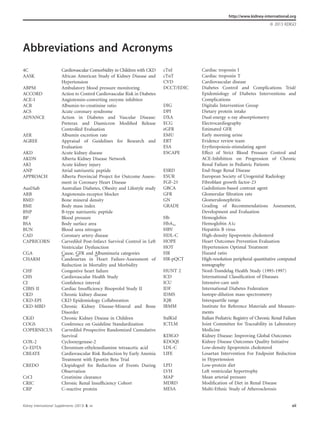 Kidney International Supplements (2013) 3, xii xii
Abbreviations and Acronyms
4C Cardiovascular Comorbidity in Children with CKD
AASK African American Study of Kidney Disease and
Hypertension
ABPM Ambulatory blood pressure monitoring
ACCORD Action to Control Cardiovascular Risk in Diabetes
ACE-I Angiotensin-converting enzyme inhibitor
ACR Albumin-to-creatinine ratio
ACS Acute coronary syndrome
ADVANCE Action in Diabetes and Vascular Disease:
Preterax and Diamicron Modiﬁed Release
Controlled Evaluation
AER Albumin excretion rate
AGREE Appraisal of Guidelines for Research and
Evaluation
AKD Acute kidney disease
AKDN Alberta Kidney Disease Network
AKI Acute kidney injury
ANP Atrial natriuretic peptide
APPROACH Alberta Provincial Project for Outcome Assess-
ment in Coronary Heart Disease
AusDiab Australian Diabetes, Obesity and Lifestyle study
ARB Angiotensin-receptor blocker
BMD Bone mineral density
BMI Body mass index
BNP B-type natriuretic peptide
BP Blood pressure
BSA Body surface area
BUN Blood urea nitrogen
CAD Coronary artery disease
CAPRICORN Carvedilol Post-Infarct Survival Control in Left
Ventricular Dysfunction
CGA Cause, GFR and Albuminuria categories
CHARM Candesartan in Heart Failure-Assessment of
Reduction in Mortality and Morbidity
CHF Congestive heart failure
CHS Cardiovascular Health Study
CI Conﬁdence interval
CIBIS II Cardiac Insufﬁciency Bisoprolol Study II
CKD Chronic kidney disease
CKD-EPI CKD Epidemiology Collaboration
CKD-MBD Chronic Kidney Disease-Mineral and Bone
Disorder
CKiD Chronic Kidney Disease in Children
COGS Conference on Guideline Standardization
COPERNICUS Carvedilol Prospective Randomized Cumulative
Survival
COX-2 Cyclooxygenase-2
Cr-EDTA Chromium-ethylenediamine tetraacetic acid
CREATE Cardiovascular Risk Reduction by Early Anemia
Treatment with Epoetin Beta Trial
CREDO Clopidogrel for Reduction of Events During
Observation
CrCl Creatinine clearance
CRIC Chronic Renal Insufﬁciency Cohort
CRP C-reactive protein
cTnI Cardiac troponin I
cTnT Cardiac troponin T
CVD Cardiovascular disease
DCCT/EDIC Diabetes Control and Complications Trial/
Epidemiology of Diabetes Interventions and
Complications
DIG Digitalis Intervention Group
DPI Dietary protein intake
DXA Dual-energy x-ray absorptiometry
ECG Electrocardiography
eGFR Estimated GFR
EMU Early morning urine
ERT Evidence review team
ESA Erythropoiesis-stimulating agent
ESCAPE Effect of Strict Blood Pressure Control and
ACE-Inhibition on Progression of Chronic
Renal Failure in Pediatric Patients
ESRD End-Stage Renal Disease
ESUR European Society of Urogenital Radiology
FGF-23 Fibroblast growth factor-23
GBCA Gadolinium-based contrast agent
GFR Glomerular ﬁltration rate
GN Glomerulonephritis
GRADE Grading of Recommendations Assessment,
Development and Evaluation
Hb Hemoglobin
HbA1c Hemoglobin A1c
HBV Hepatitis B virus
HDL-C High-density lipoprotein cholesterol
HOPE Heart Outcomes Prevention Evaluation
HOT Hypertension Optimal Treatment
HR Hazard ratio
HR-pQCT High-resolution peripheral quantitative computed
tomography
HUNT 2 Nord-Trøndelag Health Study (1995-1997)
ICD International Classiﬁcation of Diseases
ICU Intensive-care unit
IDF International Diabetes Federation
IDMS Isotope-dilution mass spectrometry
IQR Interquartile range
IRMM Institute for Reference Materials and Measure-
ments
ItalKid Italian Pediatric Registry of Chronic Renal Failure
JCTLM Joint Committee for Traceability in Laboratory
Medicine
KDIGO Kidney Disease: Improving Global Outcomes
KDOQI Kidney Disease Outcomes Quality Initiative
LDL-C Low-density lipoprotein cholesterol
LIFE Losartan Intervention For Endpoint Reduction
in Hypertension
LPD Low-protein diet
LVH Left ventricular hypertrophy
MAP Mean arterial pressure
MDRD Modiﬁcation of Diet in Renal Disease
MESA Multi-Ethnic Study of Atherosclerosis
http://www.kidney-international.org
& 2013 KDIGO
 