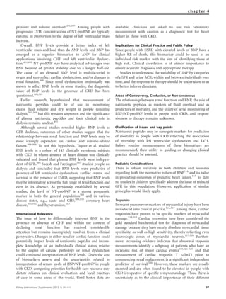 pressure and volume overload.496,497
Among people with
progressive LVH, concentrations of NT-proBNP are typically
elevated in proportion to the degree of left ventricular mass
increase.
Overall, BNP levels provide a better index of left
ventricular mass and load than do ANP levels and BNP has
emerged as a superior biomarker to ANP for clinical
applications involving CHF and left ventricular dysfunc-
tion.491,498
NT-proBNP may have analytical advantages over
BNP because of greater stability due to a longer half-life.
The cause of an elevated BNP level is multifactorial in
origin and may reﬂect cardiac dysfunction, and/or changes in
renal function.499
Since renal dysfunction intrinsically was
shown to affect BNP levels in some studies, the diagnostic
value of BNP levels in the presence of CKD has been
questioned.500,501
Earlier research hypothesized that measurement of
natriuretic peptides could be of use in monitoring
excess ﬂuid volume and dry weight in people requiring
dialysis,502,503
but this remains unproven and the signiﬁcance
of plasma natriuretic peptides and their clinical role in
dialysis remains unclear.491
Although several studies revealed higher BNP levels as
GFR declined, outcomes of other studies suggest that the
relationship between renal function and BNP levels may be
most strongly dependent on cardiac and volume-related
factors.504–506
To test this hypothesis, Tagore et al. studied
BNP levels in a cohort of 143 clinically euvolemic subjects
with CKD in whom absence of heart disease was clinically
validated and found that plasma BNP levels were indepen-
dent of GFR.504
Suresh and Farrington507
studied people on
dialysis and concluded that BNP levels were predictive of
presence of left ventricular dysfunction, cardiac events, and
survival in the presence of ESRD, suggesting that BNP levels
may be informative across the full range of renal function and
even in its absence. As previously established by several
studies, the level of NT-proBNP is a strong prognostic
marker in both the general population508
and in various
disease states, e.g., acute and CHF,509,510
coronary heart
disease,511,512
and hypertension.513
International Relevance
The issue of how to differentially interpret BNP in the
presence or absence of CHF and within the context of
declining renal function has received considerable
attention but remains incompletely resolved from a clinical
perspective. Changes in either renal or cardiac function could
potentially impact levels of natriuretic peptides and incom-
plete knowledge of an individual’s clinical status relative
to the degree of cardiac pathology or renal dysfunction
could confound interpretation of BNP levels. Given the cost
of biomarkers assays and the uncertainties related to
interpretation of serum levels of BNP/NT-proBNP in people
with CKD, competing priorities for health-care resource may
dictate reliance on clinical evaluation and local practices
of care in some areas of the world. Until better data are
available, clinicians are asked to use this laboratory
measurement with caution as a diagnostic test for heart
failure in those with CKD.
Implications for Clinical Practice and Public Policy
Since people with ESRD with elevated levels of BNP have a
higher RR of death, this biomarker could be used as an
individual risk marker with the aim of identifying those at
high risk. Clinical correlation is of utmost importance to
ensure accurate diagnosis and appropriate therapy.
Studies to understand the variability of BNP by categories
of eGFR and urine ACR, within and between individuals over
time, and the response to therapy should be undertaken so as
to better inform clinicians.
Areas of Controversy, Confusion, or Non-consensus
The relationship between renal function and BNP, the role of
natriuretic peptides as markers of ﬂuid overload and as
predictors of mortality, and the utility of serial monitoring of
BNP/NT-proBNP levels in people with CKD, and respon-
siveness to therapy remains unknown.
Clarification of issues and key points
Natriuretic peptides may be surrogate markers for prediction
of mortality in people with CKD reﬂecting the association
of mortality with left ventricular dysfunction and LVH.
Before routine measurements of these biomarkers are
recommended, their utility in guiding or changing clinical
practice should be assessed.
Pediatric Considerations
There is robust literature in both children and neonates
regarding both the normative values of BNP514
and its value
in predicting outcomes of pediatric heart failure.515
To date
no studies in children speciﬁcally address the issue of reduced
GFR in this population. However, application of similar
principles would likely apply.
Troponins
In recent years newer markers of myocardial injury have been
introduced into clinical practice.516,517
Among these, cardiac
troponins have proven to be speciﬁc markers of myocardial
damage.518,519
Cardiac troponins have been considered the
gold standard biochemical test for diagnosis of myocardial
damage because they have nearly absolute myocardial tissue
speciﬁcity, as well as high sensitivity, thereby reﬂecting even
microscopic zones of myocardial necrosis.517,520
Further-
more, increasing evidence indicates that abnormal troponin
measurements identify a subgroup of patients who have an
increased risk of major cardiac events519,521–525
and that
measurement of cardiac troponin T (cTnT) prior to
commencing renal replacement is a signiﬁcant independent
predictor of survival.526
However, these markers are renally
excreted and are often found to be elevated in people with
CKD irrespective of speciﬁc symptomatology. Thus, there is
uncertainty as to the clinical importance of their different
Kidney International Supplements (2013) 3, 91–111 97
chapter 4
 