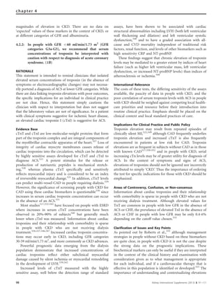 magnitudes of elevation in CKD. There are no data on
‘expected’ values of these markers in the context of CKD, or
at different categories of GFR and albuminuria.
4.2.2: In people with GFR o60 ml/min/1.73 m2
(GFR
categories G3a-G5), we recommend that serum
concentrations of troponin be interpreted with
caution with respect to diagnosis of acute coronary
syndrome. (1B)
RATIONALE
This statement is intended to remind clinicians that isolated
elevated serum concentrations of troponin (in the absence of
symptoms or electrocardiographic changes) may not necessa-
rily portend a diagnosis of ACS at lower GFR categories. While
there are data linking troponin elevations with poor outcomes,
the speciﬁc implications for an individual in clinical practice
are not clear. Hence, this statement simply cautions the
clinician with respect to interpretation but does not suggest
that the laboratory values are not of signiﬁcance. In a patient
with clinical symptoms suggestive for ischemic heart disease,
an elevated cardiac troponin I (cTnI) is suggestive for ACS.
Evidence Base
cTnT and cTnI are low-molecular-weight proteins that form
part of the troponin complex and are integral components of
the myoﬁbrillar contractile apparatus of the heart.527
Loss of
integrity of cardiac myocyte membranes causes release of
cardiac troponins into the circulation, which can be detected
by highly sensitive assays developed for cTnT and cTnI to
diagnose ACS.521
A potent stimulus for the release or
production of natriuretic peptides is mechanical stretch-
ing,528
whereas plasma cTnT speciﬁcally and sensitively
reﬂects myocardial injury and is considered to be an index
of irreversible myocardial change.521
In addition, cTnT levels
can predict multi-vessel CAD in people requiring dialysis.529
However, the signiﬁcance of screening people with CKD for
CAD using these cardiac biomarkers is questionable530
since
increases in serum cardiac troponin concentration can occur
in the absence of an ACS.531
Most studies517,532–545
have focused on people with ESRD
where increases in serum cTnT concentrations have been
observed in 20%–90% of subjects540
but generally much
lower when cTnI was measured. Information about cardiac
troponins and their relationship with comorbidity is sparse
in people with CKD who are not receiving dialysis
treatment.526,527,546,547
Increased cardiac troponin concentra-
tions may occur early in CKD, including GFR categories
30-59 ml/min/1.73 m2
, and more commonly as CKD advances.
Powerful prognostic data emerging from the dialysis
population demonstrate that increased concentrations of
cardiac troponins reﬂect either subclinical myocardial
damage caused by silent ischemia or myocardial remodeling
in the development of LVH.539,542
Increased levels of cTnT measured with the highly
sensitive assay, well below the detection range of standard
assays, have been shown to be associated with cardiac
structural abnormalities including LVH (both left ventricular
wall thickening and dilation) and left ventricular systolic
dysfunction,548
and to have a graded association with all-
cause and CVD mortality independent of traditional risk
factors, renal function, and levels of other biomarkers such as
high sensitivity CRP and NT-proBNP.
These ﬁndings suggest that chronic elevation of troponin
levels may be mediated to a greater extent by indices of heart
failure (such as higher left ventricular mass, left ventricular
dysfunction, or increased NT-proBNP levels) than indices of
atherosclerosis or ischemia.548
International Relevance
The costs of these tests, the differing sensitivity of the assays
available, the paucity of data in people with CKD, and the
poor correlation of serum troponin levels with ACS in people
with CKD should be weighed against competing local health-
care priorities and resource before their introduction into
routine clinical practice. Emphasis should be placed on the
clinical context and local standard practices of care.
Implications for Clinical Practice and Public Policy
Troponin elevation may result from repeated episodes of
clinically silent MI,522,549
although CAD frequently underlies
troponin elevation and increased cTnT is also frequently
encountered in patients at low risk for CAD. Troponin
elevations are as frequent in subjects without CAD as in those
with known CAD517,550–552
and in people with CKD, serial
increasing cTn levels may be of greater utility for diagnosis of
ACS. In the context of symptoms and signs of ACS,
elevations of troponins should not be ignored nor incorrectly
attributed to simply ‘CKD.’ Thus the importance of ordering
the test for speciﬁc indications for those with CKD should be
emphasized.
Areas of Controversy, Confusion, or Non-consensus
Information about cardiac troponins and their relationship
with comorbidity is sparse in people with CKD who are not
receiving dialysis treatment. Although elevated values for
TnT are common in people with low GFR in the absence of
ACS or CHF, the prevelance of elevated TnI in the absence of
ACS or CHF in people with low GFR may be only 0.4-6%
depending on the cutoff value chosen.532
Clarification of Issues and Key Points
As pointed out by Roberts et al.,553
although management
strategies in people without CKD based on these biomarkers
are quite clear, in people with CKD it is not the case despite
the strong data on the prognostic implications. These
biochemical markers can only be useful if they are interpreted
in the context of the clinical history and examination with
consideration given as to what management is appropriate
for each individual, and if a cardiovascular therapy that is
effective in this population is identiﬁed or developed.553
The
importance of understanding and contextualizing elevations
98 Kidney International Supplements (2013) 3, 91–111
chapter 4
 