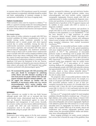 in troponin values in CKD populations cannot be overstated:
under-treatment in symptomatic individuals should be avoided,
and better understanding of treatment strategies in those
asymptomatic individuals is the focus of ongoing study.
Pediatric Considerations
While normative values exist for troponin in children,554
its
utility as a general screening marker for myocardial ischemia
in pediatrics has recently been called into question,555
and no
data exist relating reduced renal function and troponin levels
in children.
Non-invasive testing
Most studies of cardiac evaluation in people with CKD have
involved candidates for kidney transplantation in order to
identify existing cardiac conditions amenable to risk
modiﬁcation and to exclude people with short expected
survival due to cardiac morbidity. Among the tests for
cardiovascular assessment, coronary angiography is consid-
ered invasive, expensive, and associated with risks such as
contrast-induced nephropathy and cholesterol embolism.
When trying to detect CAD or predict future cardiovascular
events in people with CKD, nuclear imaging modalities using
thallium tracers have shown conﬂicting results, especially in
the context of small vessel disease. Clinicians should be aware
of the limitations of radionuclear testing as a screening tool for
signiﬁcant CAD given the limitations of the test. Exercise-
dependent techniques are limited by poor exercise tolerance of
many subjects and people with CKD frequently have cardiac
evaluation performed with pharmacological agents.556,557
4.2.3: We recommend that people with CKD presenting with
chest pain should be investigated for underlying
cardiac disease and other disorders according to the
same local practice for people without CKD (and sub-
sequent treatment should be initiated similarly). (1B)
4.2.4: We suggest that clinicians are familiar with the
limitations of non-invasive cardiac tests (e.g., exercise
electrocardiography [ECG], nuclear imaging, echo-
cardiography, etc.) in adults with CKD and interpret
the results accordingly. (2B)
RATIONALE
These statements are worded in this way ﬁrstly because
although people with CKD are at increased risk from
cardiovascular events, observational study has shown that
they are frequently discriminated against in terms of
investigation and management of such events. Secondly,
non-invasive cardiac tests have known additional limitations
in people with CKD and such limitations and their
consequences need to be clearly understood by health
professionals caring for people with CKD.
Evidence Base
Noninvasive stress testing appears to be the most common
ﬁrst approach to cardiac evaluation of asymptomatic
patients, prompted by diabetes, age and risk-factor burden.
These tests include myocardial perfusion studies, stress
echocardiography, and most recently, cardiac computed
tomographic angiography. However, people with CKD are
underrepresented in studies evaluating the diagnostic sensi-
tivities and speciﬁcities of noninvasive tests. Exercise ECG is
limited by lack of speciﬁcity of the ST-segment response and
by inability of many people with CKD to exercise to a
diagnostic workload.
These tests have imperfect sensitivity and speciﬁcity in
people with CKD or, in the case of tomographic angiography,
evaluation in this population is as yet unpublished.556
CAD
has been detected in a high proportion of people
on long–term dialysis therapy. Studies describing asso-
ciations of angiographic coronary stenosis with subsequent
clinical events in people with ESRD, including those under-
going transplant evaluations, have reached inconsistent
conclusions.558–562
Abnormalities on myocardial perfusion studies correlate
well with the presence of CAD in the general population,
with mean weighted sensitivity of 88% and mean weighted
speciﬁcity of 74%.563
The performance of myocardial
perfusion studies in identifying CAD in people with CKD
is more variable, with reported sensitivities and speciﬁcities
in people with ESRD ranging from 37% to 90% and 40% to
90%, respectively.564–567
Nonetheless, results from myocardial
perfusion studies have prognostic value for cardiac events
and mortality.568,569
In a meta-analysis of 12 studies
involving thallium-201 scintigraphy and dobutamine stress
echocardiography, people with ESRD with inducible ischemia
had approximately 6 times the risk of MI and 4 times the risk
of cardiac death as those without inducible defects.570
Moreover, subjects with ﬁxed defects also had nearly 5 times
the risk of cardiac death.
The prognostic value of myocardial perfusion studies has
been shown with other perfusion tracers. For example, in a
study of 126 people with ESRD who underwent technetium-
99m myocardial perfusion studies as part of their pre-
transplant assessment, the presence of a reversible defect was
associated with 3 times the risk of post-transplant cardiac
events (HR 3.1; 95% CI 1.1-18.2) and nearly twice the risk of
death (HR 1.92; 95% CI 1.1-4.4) compared with normal test
results.571
De Lima et al.572
prospectively studied 126 renal transplant
candidates clinically classiﬁed as moderate (age 450 years) or
high (diabetes, extra cardiac vascular disease, or known CAD)
coronary risk with myocardial perfusion studies, dobutamine
stress echocardiography, and coronary angiography. Signiﬁcant
CAD, deﬁned as greater than 70% stenosis in 1 or more major
epicardial artery on angiography was found in 42% of the
sample. After a median follow-up of 46 months, clinical risk
stratiﬁcation and coronary angiography predicted major
cardiac events, but myocardial perfusion studies and dobuta-
mine stress echocardiography did not.
Newer imaging techniques are under current evaluation
but a review here is beyond the scope of this guideline; these
Kidney International Supplements (2013) 3, 91–111 99
chapter 4
 
