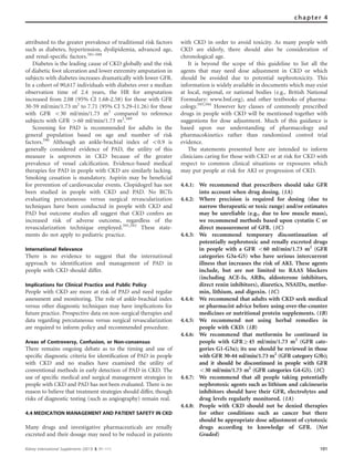 attributed to the greater prevalence of traditional risk factors
such as diabetes, hypertension, dyslipidemia, advanced age,
and renal-speciﬁc factors.581–588
Diabetes is the leading cause of CKD globally and the risk
of diabetic foot ulceration and lower extremity amputation in
subjects with diabetes increases dramatically with lower GFR.
In a cohort of 90,617 individuals with diabetes over a median
observation time of 2.4 years, the HR for amputation
increased from 2.08 (95% CI 1.68–2.58) for those with GFR
30-59 ml/min/1.73 m2
to 7.71 (95% CI 5.29–11.26) for those
with GFR o30 ml/min/1.73 m2
compared to reference
subjects with GFR 460 ml/min/1.73 m2
.589
Screening for PAD is recommended for adults in the
general population based on age and number of risk
factors.590
Although an ankle-brachial index of o0.9 is
generally considered evidence of PAD, the utility of this
measure is unproven in CKD because of the greater
prevalence of vessel calciﬁcation. Evidence-based medical
therapies for PAD in people with CKD are similarly lacking.
Smoking cessation is mandatory. Aspirin may be beneﬁcial
for prevention of cardiovascular events. Clopidogrel has not
been studied in people with CKD and PAD. No RCTs
evaluating percutaneous versus surgical revascularization
techniques have been conducted in people with CKD and
PAD but outcome studies all suggest that CKD confers an
increased risk of adverse outcome, regardless of the
revascularization technique employed.591,592
These state-
ments do not apply to pediatric practice.
International Relevance
There is no evidence to suggest that the international
approach to identiﬁcation and management of PAD in
people with CKD should differ.
Implications for Clinical Practice and Public Policy
People with CKD are more at risk of PAD and need regular
assessment and monitoring. The role of ankle-brachial index
versus other diagnostic techniques may have implications for
future practice. Prospective data on non-surgical therapies and
data regarding percutaneous versus surgical revascularization
are required to inform policy and recommended procedure.
Areas of Controversy, Confusion, or Non-consensus
There remains ongoing debate as to the timing and use of
speciﬁc diagnostic criteria for identiﬁcation of PAD in people
with CKD and no studies have examined the utility of
conventional methods in early detection of PAD in CKD. The
use of speciﬁc medical and surgical management strategies in
people with CKD and PAD has not been evaluated. There is no
reason to believe that treatment strategies should differ, though
risks of diagnostic testing (such as angiography) remain real.
4.4 MEDICATION MANAGEMENT AND PATIENT SAFETY IN CKD
Many drugs and investigative pharmaceuticals are renally
excreted and their dosage may need to be reduced in patients
with CKD in order to avoid toxicity. As many people with
CKD are elderly, there should also be consideration of
chronological age.
It is beyond the scope of this guideline to list all the
agents that may need dose adjustment in CKD or which
should be avoided due to potential nephrotoxicity. This
information is widely available in documents which may exist
at local, regional, or national bodies (e.g., British National
Formulary: www.bnf.org), and other textbooks of pharma-
cology.593,594
However key classes of commonly prescribed
drugs in people with CKD will be mentioned together with
suggestions for dose adjustment. Much of this guidance is
based upon our understanding of pharmacology and
pharmacokinetics rather than randomized control trial
evidence.
The statements presented here are intended to inform
clinicians caring for those with CKD or at risk for CKD with
respect to common clinical situations or exposures which
may put people at risk for AKI or progression of CKD.
4.4.1: We recommend that prescribers should take GFR
into account when drug dosing. (1A)
4.4.2: Where precision is required for dosing (due to
narrow therapeutic or toxic range) and/or estimates
may be unreliable (e.g., due to low muscle mass),
we recommend methods based upon cystatin C or
direct measurement of GFR. (1C)
4.4.3: We recommend temporary discontinuation of
potentially nephrotoxic and renally excreted drugs
in people with a GFR o60 ml/min/1.73 m2
(GFR
categories G3a-G5) who have serious intercurrent
illness that increases the risk of AKI. These agents
include, but are not limited to: RAAS blockers
(including ACE-Is, ARBs, aldosterone inhibitors,
direct renin inhibitors), diuretics, NSAIDs, metfor-
min, lithium, and digoxin. (1C)
4.4.4: We recommend that adults with CKD seek medical
or pharmacist advice before using over-the-counter
medicines or nutritional protein supplements. (1B)
4.4.5: We recommend not using herbal remedies in
people with CKD. (1B)
4.4.6: We recommend that metformin be continued in
people with GFRZ45 ml/min/1.73 m2
(GFR cate-
gories G1-G3a); its use should be reviewed in those
with GFR 30–44 ml/min/1.73 m2
(GFR category G3b);
and it should be discontinued in people with GFR
o30 ml/min/1.73 m2
(GFR categories G4-G5). (1C)
4.4.7: We recommend that all people taking potentially
nephrotoxic agents such as lithium and calcineurin
inhibitors should have their GFR, electrolytes and
drug levels regularly monitored. (1A)
4.4.8: People with CKD should not be denied therapies
for other conditions such as cancer but there
should be appropriate dose adjustment of cytotoxic
drugs according to knowledge of GFR. (Not
Graded)
Kidney International Supplements (2013) 3, 91–111 101
chapter 4
 