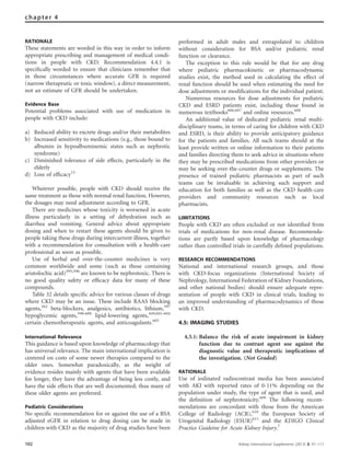 RATIONALE
These statements are worded in this way in order to inform
appropriate prescribing and management of medical condi-
tions in people with CKD. Recommendation 4.4.1 is
speciﬁcally worded to ensure that clinicians remember that
in those circumstances where accurate GFR is required
(narrow therapeutic or toxic window), a direct measurement,
not an estimate of GFR should be undertaken.
Evidence Base
Potential problems associated with use of medication in
people with CKD include:
a) Reduced ability to excrete drugs and/or their metabolites
b) Increased sensitivity to medications (e.g., those bound to
albumin in hypoalbuminemic states such as nephrotic
syndrome)
c) Diminished tolerance of side effects, particularly in the
elderly
d) Loss of efﬁcacy13
Wherever possible, people with CKD should receive the
same treatment as those with normal renal function. However,
the dosages may need adjustment according to GFR.
There are medicines whose toxicity is worsened in acute
illness particularly in a setting of dehydration such as
diarrhea and vomiting. General advice about appropriate
dosing and when to restart these agents should be given to
people taking these drugs during intercurrent illness, together
with a recommendation for consultation with a health-care
professional as soon as possible.
Use of herbal and over-the-counter medicines is very
common worldwide and some (such as those containing
aristolochic acid)595,596
are known to be nephrotoxic. There is
no good quality safety or efﬁcacy data for many of these
compounds.
Table 32 details speciﬁc advice for various classes of drugs
where CKD may be an issue. These include RAAS blocking
agents,262
beta-blockers, analgesics, antibiotics, lithium,597
hypoglycemic agents,598–600
lipid-lowering agents,449,601–604
certain chemotherapeutic agents, and anticoagulants.605
International Relevance
This guidance is based upon knowledge of pharmacology that
has universal relevance. The main international implication is
centered on costs of some newer therapies compared to the
older ones. Somewhat paradoxically, as the weight of
evidence resides mainly with agents that have been available
for longer, they have the advantage of being less costly, and
have the side effects that are well documented; thus many of
these older agents are preferred.
Pediatric Considerations
No speciﬁc recommendation for or against the use of a BSA
adjusted eGFR in relation to drug dosing can be made in
children with CKD as the majority of drug studies have been
performed in adult males and extrapolated to children
without consideration for BSA and/or pediatric renal
function or clearance.
The exception to this rule would be that for any drug
where pediatric pharmacokinetic or pharmacodynamic
studies exist, the method used in calculating the effect of
renal function should be used when estimating the need for
dose adjustments or modiﬁcations for the individual patient.
Numerous resources for dose adjustments for pediatric
CKD and ESRD patients exist, including those found in
numerous textbooks606,607
and online resources.608
An additional value of dedicated pediatric renal multi-
disciplinary teams, in terms of caring for children with CKD
and ESRD, is their ability to provide anticipatory guidance
for the patients and families. All such teams should at the
least provide written or online information to their patients
and families directing them to seek advice in situations where
they may be prescribed medications from other providers or
may be seeking over-the-counter drugs or supplements. The
presence of trained pediatric pharmacists as part of such
teams can be invaluable in achieving such support and
education for both families as well as the CKD health-care
providers and community resources such as local
pharmacists.
LIMITATIONS
People with CKD are often excluded or not identiﬁed from
trials of medications for non-renal disease. Recommenda-
tions are partly based upon knowledge of pharmacology
rather than controlled trials in carefully deﬁned populations.
RESEARCH RECOMMENDATIONS
National and international research groups, and those
with CKD-focus organizations (International Society of
Nephrology, International Federation of Kidney Foundations,
and other national bodies) should ensure adequate repre-
sentation of people with CKD in clinical trials, leading to
an improved understanding of pharmacodynamics of those
with CKD.
4.5: IMAGING STUDIES
4.5.1: Balance the risk of acute impairment in kidney
function due to contrast agent use against the
diagnostic value and therapeutic implications of
the investigation. (Not Graded)
RATIONALE
Use of iodinated radiocontrast media has been associated
with AKI with reported rates of 0-11% depending on the
population under study, the type of agent that is used, and
the deﬁnition of nephrotoxicity.609
The following recom-
mendations are concordant with those from the American
College of Radiology (ACR),610
the European Society of
Urogenital Radiology (ESUR)611
and the KDIGO Clinical
Practice Guideine for Acute Kidney Injury.7
102 Kidney International Supplements (2013) 3, 91–111
chapter 4
 