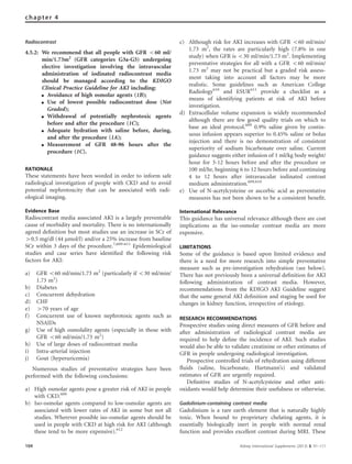 Radiocontrast
4.5.2: We recommend that all people with GFR o60 ml/
min/1.73m2
(GFR categories G3a-G5) undergoing
elective investigation involving the intravascular
administration of iodinated radiocontrast media
should be managed according to the KDIGO
Clinical Practice Guideline for AKI including:
K Avoidance of high osmolar agents (1B);
K Use of lowest possible radiocontrast dose (Not
Graded);
K Withdrawal of potentially nephrotoxic agents
before and after the procedure (1C);
K Adequate hydration with saline before, during,
and after the procedure (1A);
K Measurement of GFR 48–96 hours after the
procedure (1C).
RATIONALE
These statements have been worded in order to inform safe
radiological investigation of people with CKD and to avoid
potential nephrotoxcity that can be associated with radi-
ological imaging.
Evidence Base
Radiocontrast media associated AKI is a largely preventable
cause of morbidity and mortality. There is no internationally
agreed deﬁnition but most studies use an increase in SCr of
40.5 mg/dl (44 mmol/l) and/or a 25% increase from baseline
SCr within 3 days of the procedure.7,609–611
Epidemiological
studies and case series have identiﬁed the following risk
factors for AKI:
a) GFR o60 ml/min/1.73 m2
(particularly if o30 ml/min/
1.73 m2
)
b) Diabetes
c) Concurrent dehydration
d) CHF
e) 470 years of age
f) Concurrent use of known nephrotoxic agents such as
NSAIDs
g) Use of high osmolality agents (especially in those with
GFR o60 ml/min/1.73 m2
)
h) Use of large doses of radiocontrast media
i) Intra-arterial injection
j) Gout (hyperuricemia)
Numerous studies of preventative strategies have been
performed with the following conclusions:
a) High osmolar agents pose a greater risk of AKI in people
with CKD.609
b) Iso-osmolar agents compared to low-osmolar agents are
associated with lower rates of AKI in some but not all
studies. Wherever possible iso-osmolar agents should be
used in people with CKD at high risk for AKI (although
these tend to be more expensive).612
c) Although risk for AKI increases with GFR o60 ml/min/
1.73 m2
, the rates are particularly high (7.8% in one
study) when GFR is o30 ml/min/1.73 m2
. Implementing
preventative strategies for all with a GFR o60 ml/min/
1.73 m2
may not be practical but a graded risk assess-
ment taking into account all factors may be more
realistic. Some guidelines such as American College
Radiology610
and ESUR611
provide a checklist as a
means of identifying patients at risk of AKI before
investigation.
d) Extracellular volume expansion is widely recommended
although there are few good quality trials on which to
base an ideal protocol.609
0.9% saline given by contin-
uous infusion appears superior to 0.45% saline or bolus
injection and there is no demonstration of consistent
superiority of sodium bicarbonate over saline. Current
guidance suggests either infusion of 1 ml/kg body weight/
hour for 3-12 hours before and after the procedure or
100 ml/hr, beginning 6 to 12 hours before and continuing
4 to 12 hours after intravascular iodinated contrast
medium administration.609,610
e) Use of N-acetylcysteine or ascorbic acid as preventative
measures has not been shown to be a consistent beneﬁt.
International Relevance
This guidance has universal relevance although there are cost
implications as the iso-osmolar contrast media are more
expensive.
LIMITATIONS
Some of the guidance is based upon limited evidence and
there is a need for more research into simple preventative
measure such as pre-investigation rehydration (see below).
There has not previously been a universal deﬁnition for AKI
following administration of contrast media. However,
recommendations from the KDIGO AKI Guideline suggest
that the same general AKI deﬁnition and staging be used for
changes in kidney function, irrespective of etiology.
RESEARCH RECOMMENDATIONS
Prospective studies using direct measures of GFR before and
after administration of radiological contrast media are
required to help deﬁne the incidence of AKI. Such studies
would also be able to validate creatinine or other estimates of
GFR in people undergoing radiological investigation.
Prospective controlled trials of rehydration using different
ﬂuids (saline, bicarbonate, Hartmann’s) and validated
estimates of GFR are urgently required.
Deﬁnitive studies of N-acetylcysteine and other anti-
oxidants would help determine their usefulness or otherwise.
Gadolinium-containing contrast media
Gadolinium is a rare earth element that is naturally highly
toxic. When bound to proprietary chelating agents, it is
essentially biologically inert in people with normal renal
function and provides excellent contrast during MRI. These
104 Kidney International Supplements (2013) 3, 91–111
chapter 4
 