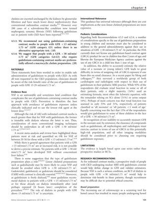 chelates are excreted unchanged by the kidneys by glomerular
ﬁltration and have much lower direct nephrotoxicity than
conventional radioiodine contrast media.613
However over
200 cases of a scleroderma-like condition now termed
nephrogenic systemic ﬁbrosis (NSF) following gadolinium
use in patients with CKD have been reported.613, 614
4.5.3: We recommend not using gadolinium-containing
contrast media in people with GFR o15 ml/min/
1.73 m2
(GFR category G5) unless there is no
alternative appropriate test. (1B)
4.5.4: We suggest that people with a GFR o30 ml/min/
1.73 m2
(GFR categories G4-G5) who require
gadolinium-containing contrast media are preferen-
tially offered a macrocyclic chelate preparation. (2B)
RATIONALE
These statements have been worded in order to enable safe
administration of gadolinium to people with CKD. As with
all tests requested in the CKD population, clinicians should
be aware of the risk-beneﬁt ratio of the use of gadolinium in
people with GFR 15-29 ml/min/1.73 m2
.
Evidence Base
NSF is an untreatable and sometimes fatal condition that
complicates the use of gadolinium-containing contrast media
in people with CKD. Prevention is therefore the best
approach with avoidance of gadolinium exposure unless
clinically indicated and to use the lowest risk agent at the
lowest dose.613,615
Although the risk of AKI with iodinated contrast media is
much greater than that for NSF with gadolinium, the former
is treatable with dialysis whereas the latter is not. Thus,
consideration of more conventional imaging techniques
should be undertaken in all with a GFR o30 ml/min/
1.73 m2
.610,613–615
A recent meta-analysis and review have highlighted those
patients most at risk and quantiﬁed an OR for NSF of
between 20-50 for those with a GFR o15 ml/min/1.73 m2
.614
While there is general agreement that patients with a GFR
415 ml/min/1.73 m2
are at increased risk, it is not possible
to derive a precise estimate. No patients with a GFR 430 ml/
min/1.73 m2
have developed NSF without concomitant
liver failure.614
There is some suggestion that the type of gadolinium
preparation plays a role:614,615
Linear chelated preparations
such as gadodiamide may be more likely to cause NSF and
should be avoided when GFR is o30 ml/min/1.73 m2
.
Gadoteridol, gadobutrol, or gadoterate should be considered
if MRI with contrast is clinically essential.610,613,615
Moreover,
as gadolinium is freely dialysed,616
most guidelines recom-
mend dialysis in patients with a GFR o15 ml/min/1.73 m2
or for those already on dialysis immediately after (and
perhaps repeated 24 hours later) completion of the
procedure.610,615
The role of dialysis in people with GFR
above 15 ml/min/1.73 m2
is uncertain.
International Relevance
This guidance has universal relevance although there are cost
implications as the non-linear chelated preparations are more
expensive.
Pediatric Considerations
Regarding both Recommendations 4.5.3 and 4.5.4, a number
of considerations speciﬁc to the use of gadolinium preparations
in young children and neonates must also be considered in
addition to the general admonishments against their use in
situations of GFR o30 ml/min/1.73 m2
. In particular, the FDA
currently does not license any gadolinium-based contrast agent
(GBCA) product for use in children less than 2 years of age; and
likewise the European Medicines Agency cautions against the
use of any GBCA in a child less than 1 year of age.
In addition, the ability to accurately estimate the relative
value of a neonate or young infant’s GFR leads to great
difﬁculty in terms of assigning risk of GBCA exposure if one
bases this on renal clearance. In a recent paper by Meng and
colleagues,617
they surveyed a worldwide group of both
cardiologists and radiologists with respect to their use of
gadolinium in their pediatric MRI practice. While 93% of the
respondents did evaluate renal function in some or all of
their patients, only a slight majority (54%) used an
estimating formula, most often the Schwartz equation, with
the remainder relying on SCr alone (31%) or urine output
(6%). Perhaps of most concern was that renal function was
assessed in only 33% and 31%, respectively, of patients
classiﬁed as ‘all neonates’ or ‘all patients o1 week of age.’
Equally concerning was the fact that 13% of the respondents
would give gadolinium to some of these children in the face
of a GFR o30 ml/min/1.73 m2
.
In recognition of our inability to accurately measure GFR
in the neonate and, by extension, the clearance of compounds
such as gadolinium, all nephrologists and radiologists must
exercise caution in terms of use of GBCA in this potentially
high-risk population, and all other imaging modalities
should be considered prior to choosing one requiring
gadolinium exposure.
LIMITATIONS
The evidence is largely based upon case series rather than
prospective studies or RCTs.
RESEARCH RECOMMENDATIONS
As for iodinated contrast media, a prospective study of people
with CKD undergoing nuclear MRI with gadolinium contrast
would help deﬁne change in GFR and validate estimators.
Because NSF is such a serious condition, an RCT of dialysis in
people with GFR o30 ml/min/1.73 m2
would help to
determine risk-beneﬁt in these patients, though recruitment
may be difﬁcult due to potential ethical concerns.
Bowel preparation
The increasing use of colonoscopy as a screening tool for
bowel cancer has resulted in many people undergoing bowel
Kidney International Supplements (2013) 3, 91–111 105
chapter 4
 