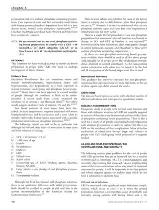 preparation with oral sodium phosphate-containing prepara-
tions. Case reports of acute and late irreversible renal failure
with biopsy-proven phosphate deposition have led to a new
disease entity termed acute phosphate nephropathy.618,619
Less than 40 deﬁnite cases have been reported and these have
been extensively reviewed.
4.5.5: We recommend not to use oral phosphate-contain-
ing bowel preparations in people with a GFR o60
ml/min/1.73 m2
(GFR categories G3a-G5) or in
those known to be at risk of phosphate nephropathy.
(1A)
RATIONALE
This statement has been worded in order to enable safe bowel
preparation in people with CKD who need to undergo
investigation of bowel disease.
Evidence Base
Electrolyte disturbances that are sometimes severe and
include hyperphosphatemia, hypocalcemia, hypo- and
hypernatremia, and hypokalemia have been reported in
normal volunteers undergoing oral phosphate bowel prepa-
ration.620
Renal injury has been reported in a small number
of people although the condition is likely to be under-
recorded. A recent study from Iceland estimated the
incidence to be around 1 per thousand doses621
but others
would suggest incidence rates of between 1% and 4%.618,619
Two broad patterns of renal injury have been des-
cribed. An early symptomatic response associated with severe
hyperphosphatemia and hypocalcemia and a later (days to
months) irreversible kidney injury associated with a speciﬁc
tubulointerstitial calcium phosphate deposition.618,619
The following people are said to be at particular risk
although the link to kidney injury is associative in many cases
and ﬁrm evidence is lacking:
a) GFR o60 ml/min/1.73 m2
b) 460 years of age
c) Female
d) Hypertension
e) Diabetes
f) CHF
g) Dehydration
h) Active colitis
i) Concurrent use of RAAS blocking agents, diuretics,
lithium, NSAIDs
j) Large and/or repeat dosing of oral phosphate prepara-
tions
k) Hypoparathyroidism
Although the FDA has banned oral phosphate solutions,
there is no qualitative difference with tablet preparations.
Both should be avoided in people at risk and this is the
current recommendation of the American Society for
Gastrointestinal Endoscopy.622
There is some debate as to whether the cause of the kidney
injury is entirely due to dehydration rather than phosphate
use per se.623
However, it is hard to understand why calcium
phosphate deposits occur and cause late renal impairment if
dehydration was the only factor.
There is a single RCT of phosphate versus non-phosphate
preparations but assessment of renal function was limited to
change in SCr and GFR at baseline is not reported.624
Notwithstanding these limitations, there were greater changes
in serum potassium, calcium, and phosphate in those given
sodium phosphate-containing preparations.
As there are non-phosphate-containing bowel prepara-
tions available, these should be used in all the above groups
(and arguably in all people given the biochemical abnorm-
alities observed in normal volunteers). As for radiocontrast
media, rehydration with saline may be required in the frail
and ill irrespective of the bowel preparation that is used.
International Relevance
This guidance has universal relevance but non-phosphate-
containing bowel preparations are more expensive, so the use
of these agents may differ around the world.
LIMITATIONS
The data are based upon case series with a limited number of
affected individuals and retrospective population studies.
RESEARCH RECOMMENDATIONS
Prospective study in people with normal renal function and
those with different severities of CKD are urgently required
in order to deﬁne the acute biochemical and metabolic effects
of phosphate-containing bowel preparations. There is also a
need for a study of all people undergoing bowel preparation
with whatever preparation in order to explore the effects on
GFR on the incidence of this complication. More deﬁnitive
exploration of rehydration therapy (type and volume) in
people with CKD undergoing bowel preparation is urgently
needed.
4.6 CKD AND RISKS FOR INFECTIONS, AKI,
HOSPITALIZATIONS, AND MORTALITY
The following section gives guidance for the care of people
with CKD given that they are at increased risk for a number
of events such as infections, AKI, CVD, hospitalizations, and
mortality. Appreciating that increased risk and implementing
some of the recommendations below may result in improved
outcomes for people. It will be important to develop policies
and robust research agendas to address areas which do not
have a substantial evidentiary base.
CKD and risk of infections
CKD is associated with signiﬁcant major infectious compli-
cations, which occur at rates 3 to 4 times the general
population. Infection is an important cause of morbidity and
mortality among patients with kidney failure and is the
106 Kidney International Supplements (2013) 3, 91–111
chapter 4
 