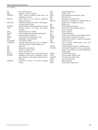 MI Myocardial infarction
MRI Magnetic resonance imaging
NAPRTCS North American Pediatric Renal Trials and
Collaborative Studies
NCEP III Third Report of the National Cholesterol
Education Program
NECOSAD Netherlands Cooperative Study on the Adequacy
of Dialysis Study Group
NHANES National Health and Nutrition Examination Survey
NICE National Institute for Health and Clinical
Excellence
NIH National Institutes of Health
NKDEP National Kidney Disease Education Program
NKF National Kidney Foundation
NSAID Nonsteroidal anti-inﬂammatory drug
NSF Nephrogenic systemic ﬁbrosis
NT-proBNP N-terminal pro-BNP
ONTARGET Ongoing Telmisartan Alone and in Combina-
tion with Ramipril Global Endpoint trial
OR Odds ratio
PAD Peripheral arterial disease
PCR Protein-to-creatinine ratio
PER Protein excretion rate
PICARD Program to Improve Care in Acute Renal Disease
PICODD Population, Intervention or Predictor, Compa-
rator, Outcome, study Design, and Duration of
follow-up
PREVEND Prevention of Renal and Vascular Endstage
Disease
PTH Parathyroid hormone
QOL Quality of life
RAAS Renin-angiotensin-aldosterone system
RBC Red blood cell
RCT Randomized controlled trial
RENAAL Reduction of Endpoints in NIDDM with the
Angiotensin II Antagonist Losartan
RR Relative risk
RRT Renal replacement therapy
SCORE Systematic COronary Risk Evaluation
SCr Serum creatinine
SCysC Serum cystatin C
SD Standard deviation
SEEK Study for the Evaluation of Early Kidney disease
SHARP Study of Heart and Renal Protection
SPECT Single photon emission computed tomography
SUA Serum uric acid
TREAT Trial to Reduce Cardiovascular Events with
Aranesp Therapy
UKPDS United Kingdom Prospective Diabetes Study
USA-PRC USA–People’s Republic of China Collaborative
Study of Cardiovascular and Cardiopulmonary
Epidemiology
USRDS US Renal Data System
VADT Veterans Affairs Diabetes Trial
Val-HeFT Valsartan Heart Failure Trial
VLPD Very low-protein diet
WBC White blood cell
WHO World Health Organization
http://www.kidney-international.org
& 2013 KDIGO
Kidney International Supplements (2013) 3, xiii xiii
 