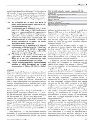 second leading cause of death following CVD. CKD may be a
risk-multiplier for acute infectious disease-associated mor-
tality, as it is for CVD. Despite a less effective response to
vaccination, there are data suggesting beneﬁt from immuni-
zation among people with CKD as in the general population.
4.6.1: We recommend that all adults with CKD are
offered annual vaccination with inﬂuenza vaccine,
unless contraindicated. (1B)
4.6.2: We recommend that all adults with eGFR o30 ml/
min/1.73 m2
(GFR categories G4-G5) and those at
high risk of pneumococcal infection (e.g., nephrotic
syndrome, diabetes, or those receiving immuno-
suppression) receive vaccination with polyvalent
pneumococcal vaccine unless contraindicated. (1B)
4.6.3: We recommend that all adults with CKD who have
received pneumococcal vaccination are offered
revaccination within 5 years. (1B)
4.6.4: We recommend that all adults who are at high risk
of progression of CKD and have GFR o30 ml/min/
1.73 m2
(GFR categories G4-G5) be immunized
against hepatitis B and the response conﬁrmed by
appropriate serological testing. (1B)
4.6.5: Consideration of live vaccine should include an
appreciation of the patient’s immune status and
should be in line with recommendations from
ofﬁcial or governmental bodies. (Not Graded)
4.6.6: Pediatric immunization schedules should be followed
according to ofﬁcial international and regional
recommedations for children with CKD. (Not Graded)
RATIONALE
CKD is associated with alterations in primary host defense
mechanisms and increases the risk of bacterial infections
(Table 33). Epidemiological study suggests that the 3 most
commonly seen infectious complications in the CKD
population are: urinary tract infection, pneumonia, and
sepsis. In the general population, there is strong evidence that
preventive measures are effective in adults and there are data
suggesting beneﬁt from immunization in people with CKD.
Evidence Base
Previous investigations have ﬁrmly established ESRD as a
strong risk factor for infectious complications.625–628
How-
ever, few epidemiologic reports have addressed the risk of
infections in people with CKD not treated with dialysis.629,630
Data from the US Renal Data System (USRDS) suggest that
higher rates of hospital admission because of septicemia are
noted in people with CKD compared with those without
CKD.631
Comprehensive studies of the absolute rates, risk
factors, clinical course, and outcomes of different types of
clinically relevant infections across the spectrum of CKD are
not available.
Among people with CKD, very few studies have examined
the incidence or prevalence of infections and no published
data describe GFR category–speciﬁc infection rates. Among
Medicare beneﬁciaries aged more than 66 yr, people with
diagnosed CKD seem to have substantially higher rates of
hospitalization for diagnoses of pneumonia and sepsis
compared with people without diagnosed CKD.628
In
addition to an increased incidence of being hospitalized
with infections, people with CKD have longer lengths of
hospital stay during infection-related admissions compared
with people without CKD.632
Among USRDS data admission rates for all causes, CVD
and infection, are 38–46% higher for those with CKD than
for those without.633
Rates for pneumonia in CKD were
nearly three times higher than those for non-CKD.
Hospitalizations for bacteremia/septicemia, were nearly four
times higher for people with CKD compared to those
without. Hospitalization rates for urinary tract infections
were three-fold higher for people with CKD.
In people with ESRD, the function of polymorphonuclear
white blood cells, lymphocytes, and monocytes is altered,
resulting in an impaired host response to infection.636–638
However, these issues have not been adequately investigated
in people with CKD.
There is a growing body of evidence in the general
population for reduction in infections, hospitalizations, and
mortality as a result of immunizations. Current data suggest
that vaccination is an underused prevention strategy in the
CKD and ESRD populations.639
Potential barriers to
immunization that are speciﬁc to the CKD populations have
not been systematically examined. Although lower vaccine
responsiveness has been widely recognized in the ESRD
population, to what extent moderate to advanced CKD
modiﬁes vaccine responsiveness remains unclear.640–642
Studies that have examined vaccination in the setting of
CKD or ESRD have been limited by small study size, variable
follow-up, and ascertainment of surrogates for vaccine
effectiveness such as antibody response and rate of antibody
decline after vaccination as opposed to vaccine efﬁcacy for
preventing infection.643
Influenza A and B vaccine. Despite potentially impaired
antibody responses, a 2-year analysis of US Medicare claims
data found that people vaccinated against inﬂuenza A and B
on dialysis had a substantially lower chance of any-cause
hospital admission and any-cause death than those patients
not vaccinated on dialysis.644
This ﬁnding might indicate
clinical effectiveness of vaccinating this population but its
observational design might also reﬂect differences in the
underlying clinical status among people vaccinated and not
Table 33 | Risk factors for infection in people with CKD
Advanced age
High burden of coexisting illnesses such as diabetes
Hypoalbuminemia625
Immunosuppressive therapy628
Nephrotic syndrome634
Uremia
Anemia and malnutrition635
High prevalence of functional disabilities
Abbreviation: CKD, chronic kidney disese
Kidney International Supplements (2013) 3, 91–111 107
chapter 4
 