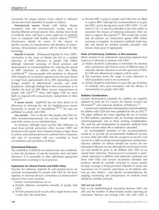 vaccinated. No unique adverse events related to inﬂuenza
vaccine have been identiﬁed in people on dialysis.
Pneumococcal vaccine. People with kidney disease
vaccinated with the pneumococcal vaccine seem to
develop different serotype-speciﬁc titers, develop lower levels
of antibody titers, and have a more rapid loss of antibody
titers as compared with healthy control subjects.639,645,646
Practitioners should be aware of the impact of
speciﬁc vaccines on responsiveness and duration of respon-
siveness. Revaccination practices will be dictated by that
knowledge.
Hepatitis B vaccine. Widespread hepatitis B virus (HBV)
vaccination at the onset of dialysis has led to a marked
reduction of HBV infections in people with ESRD,
although improved screening of blood products and
dissemination of recommendations for reducing the spread
of HBV infections in dialysis units have also likely
contributed.647
Among people with moderate to advanced
CKD, hepatitis B vaccination responsiveness has been shown
to range from approximately 60 to 80% depending on the
dosage, number of administered vaccines, and study
population. Although ﬁndings have been inconsistent as to
whether the level of GFR affects vaccine responsiveness in
people with CKD640,642
those with higher GFR are more
likely to respond with seroconversion, independent of other
factors.640
S. aureus vaccine. StaphVAX has not been shown to be
efﬁcacious in reducing the risk for Staphylococcus aureus
bacteremia in people on hemodialysis.648,649
No data are
published in people with CKD.
Live vaccines. Due to the fact that people with CKD are
often immunocompromised, live vaccines should only be
used with caution on an individual basis.
In summary, although some vaccines (like inﬂuenza) in
usual doses provide protection, other vaccines (HBV and
pneumococcal) require more frequent dosing or larger doses
to achieve and maintain protective antibody titers. Frequency
and type of vaccination will vary according to local
circumstances and prevalence of disease.
International Relevance
The availability of different vaccinations may vary worldwide,
as does the prevalence of speciﬁc bacterial, viral, and other
infections. It is reasonable to offer individuals appropriate
immunization according to local practices.
Implications for Clinical Practice and Public Policy
Vaccines for inﬂuenza, hepatitis B, and pneumococcus are
currently recommended for people with CKD by the local,
regional, or national advisory committees on immunization
practices from most countries.
Current recommendations are to:
K Provide influenza vaccination annually to people with
CKD.
K Provide pneumococcal vaccine with a single booster dose
5 years after the initial dose.
K Provide HBV vaccine to people with CKD who are likely
to require RRT. Although the recommendation is to give
the HBV vaccine during more severe CKD (GFR o15 ml/
min/1.73 m2
), it may be preferable to give this earlier to
maximize the chances of achieving immunity; there are
data to support this practice.640
This would also ensure
that all patients are immunized against HBV before
receiving a transplant. As protective antibody levels may
fall, this should be checked (possibly annually) with
booster doses given if appropriate.
Areas of Controversy, Confusion, or Non-consensus
Much remains to be understood concerning impaired host
response to infection in patients with CKD.
K Studies should be undertaken to determine the absolute
rates, risk factors, and clinical course of different types of
clinically relevant infections across the spectrum of CKD,
by GFR and albuminuria category, and by cause.
K The outcomes across the range of acute infections in
CKD population need to be ascertained.
K Studies should be undertaken to assess the rate of decline
of antibody titers post-vaccination and the efficacy of
immunization in people with CKD.
Pediatric Considerations
Current immunization schedules for children are regularly
updated by both the US Centers for Disease Control and
Prevention650
and American Academy of Pediatrics.651
Current and comprehensive immunization recommendations
for children with CKD have been published by Neu in 2012.652
The paper addresses key issues regarding the use of vaccines
in CKD pediatric populations who are receiving concomitant
immunosuppression and in those awaiting transplantation.
The need for, and interpretation of, protective antibody levels
for those vaccines where this is indicated is described.
An oversimpliﬁed summary of the recommendations
would be to provide all recommended childhood vaccines
to every child with CKD with the exception of any live viral
vaccine in a child receiving immunosuppressive medications.
Likewise children on dialysis should not receive the live
attenuated inﬂuenza vaccine although the inactivated version
can and should be given to all children with CKD on an
annual basis otherwise. Pneumococcal vaccination is parti-
cularly important in children with nephrotic syndrome and
those with CKD, and current vaccination schedules and
products should be carefully reviewed to ensure proper
serotype coverage is being provided. Hepatitis B status and
vaccination are of extreme importance in all children who
may go onto dialysis – and speciﬁc recommendations for
ongoing monitoring and interpretation of antibody levels
should be carefully reviewed.
CKD and risk of AKI
Due to the epidemiological association between CKD and
AKI and the number of observational studies reporting an
association between pre-existing CKD and AKI, CKD is
108 Kidney International Supplements (2013) 3, 91–111
chapter 4
 