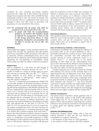 considered the most consistent pre-existing condition
associated with a high risk of AKI. However the potential
linkage between patients with AKI, CKD, and ESRD has been
inadequately studied to date and remains ill deﬁned. This
section describes AKI as a complication which needs to be
managed in those with CKD. Given its association with
progression, it is also described in that section.
4.6.7: We recommend that all people with CKD are
considered to be at increased risk of AKI. (1A)
4.6.7.1: In people with CKD, the recommendations
detailed in the KDIGO AKI Guideline should
be followed for management of those at risk
of AKI during intercurrent illness, or when
undergoing investigation and procedures that
are likely to increase the risk of AKI. (Not
Graded)
RATIONALE
Observational data suggest a strong association between pre-
existing CKD and AKI. The appreciation that CKD patients
may be more susceptible to AKI is the purpose of the above set
of statements. However, methodological issues such as how
CKD and AKI are deﬁned in clinical studies and the statistical
adjustments for non-uniformity of comorbidities among
various studies may affect the validity of observed associations.
Evidence Base
CKD is designated as a risk factor for AKI because of
the epidemiological association between the two.263,264
A
number of studies in a variety of settings report an associ-
ation between pre-existing CKD and AKI. 265-271
CKD is a
potent predictor of acute decline in kidney function
following exposure to radiocontrast,272
major surgery,273
and other medical conditions.274
Hsu et al.14
compared the pre-hospitalization MDRD GFR
of 1764 adult members of the Kaiser Permanente Northern
California health-care system who developed dialysis-requir-
ing AKI during hospitalization with 600,820 individuals who
did not. Compared with a reference baseline GFR of Z60 ml/
min/1.73 m2
, a baseline GFR of 45–59 ml/min/1.73 m2
was
associated with an adjusted OR of in-hospital AKI of 1.66
(95% CI 1.40–1.97). For GFR values of 15–29 ml/min/1.73 m2
,
the adjusted OR for in-hospital AKI was 20.42 (95% CI
17.40–23.96). The presence of diabetes, hypertension, and
proteinuria increased the likelihood of developing in-hospital
AKI, with adjusted ORs of 1.99 (95% CI 1.78–2.23), 1.55
(95% CI 1.37–1.76) and 2.84 (95% CI 2.52–3.19), respectively.
The authors concluded that CKD is the main risk factor for
AKI during hospitalization. A contrasting approach by Singh
et al. deﬁned AKI as dialysis-requiring acute renal failure.275
Because the clinical decision to dialyze a patient is frequently
inﬂuenced by a higher overall SCr, presence of hemodialysis
access, or consideration of inevitable progression to ESRD,
this deﬁnition of AKI could bias toward capturing more AKI
cases in CKD patients. Moreover, in patients with advanced
CKD, the progression of CKD to ESRD may sometimes be
difﬁcult to separate from acute-on-chronic renal failure. A
cohort study by Lafrance et al. followed a referred CKD
population in British Columbia for a median of 19.4 months
after achieving a GFR of r30 ml/min/1.73 m2
. Forty-ﬁve
percent had at least one episode of AKI.276
In another cohort
study of 920,985 adults in Alberta, Canada with at least one
outpatient measurement of SCr and proteinuria and not
requiring chronic dialysis, risk of admission with AKI
increased with heavier proteinuria and reduced GFR.16
International Relevance
These guidelines about AKI have relevance around the world.
While the causes of AKI may differ by region, country, socio-
economic status, and age, the consequences remain the
similar. Where there are no facilitities to support AKI or
CKD, people will die.
Areas of Controversy, Confusion, or Non-consensus
Interpretation of published data examining the inﬂuence of
pre-existing CKD on the increased likelihood of AKI is
potentially confounded by a number of issues. These include
the comorbidities associated with CKD, inﬂuenced by
repeated exposure to various nephrotoxic insults or in-
hospital errors,57,277
or primarily due to the altered
physiology in CKD. There are also methodological issues
such as how CKD and AKI are deﬁned in clinical studies and
the varying statistical adjustments for comorbidities which
may affect the validity of observed associations.
A further important issue to clarify is whether pre-existing
CKD inﬂuences the outcome of AKI. Currently, there is no
single biomarker that can differentiate ‘acute’ from ‘chronic’
kidney disease and help to address this issue. Several large
observational and database studies report, surprisingly, lower
in-hospital mortality in patients with AKI superimposed on
CKD compared with controls.278-283
Data from PICARD
reveal lower in-patient mortality and median length of stay in
ICU subjects with acute-on-chronic renal injury compared
with non-CKD subjects with AKI, though the post-discharge
dialysis rates were higher in subjects with pre-existing CKD.284
Pediatric Considerations
The relative paucity of pediatric speciﬁc guidelines (due to
lack of high-quality studies) in the KDIGO AKI guideline
would suggest that the use of pediatric data and review
papers as well as relevant pediatric nephrology texts would be
of beneﬁt to the practitioner interested in reviewing this topic
in greater detail and applying pediatric data to their
practice.653–658
RESEARCH RECOMMENDATIONS
Prospectively designed clinical studies with a clear and
uniform deﬁnition of CKD and AKI and adjusted for
comorbidities are needed to determine:
K the frequency of AKI events in a CKD population
K the outcome of AKI in patients with CKD condition
Kidney International Supplements (2013) 3, 91–111 109
chapter 4
 