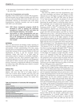 K the importance of proteinuria in addition to low GFR in
the risk of AKI
CKD and risk of hospitalization and mortality
Regardless of the method used to estimate GFR, hospitaliza-
tion and mortality rates are higher in people with CKD. Exact
rates vary with comorbidity and severity of CKD, and are not
well-deﬁned. Selection of interventions that could reduce
hospitalizations, morbidity, mortality, and costs in people
with CKD is not well-studied.
4.6.8: CKD disease management programs should be
developed in order to optimize the community
management of people with CKD and reduce the
risk of hospital admission. (Not Graded)
4.6.9: Interventions to reduce hospitalization and mor-
tality for people with CKD should pay close atten-
tion to the management of associated comorbid
conditions and cardiovascular disease in particular.
(Not Graded)
RATIONALE
There are observational and database studies reporting an
association between pre-existing CKD and hospitalizations
and mortality. A better understanding of the rates, causes,
and risk factors for hospitalization among people with CKD
would allow estimates of the economic burden of CKD and
identiﬁcation of those at risk for increased resource
utilization. People with CKD are an ideal target for
interventions aimed at reduction of morbidity, hospitaliza-
tion, mortality, and costs. These statements suggest that a
coordinated approach to the identiﬁcation and management
would result in better outcomes and are intended as ‘best
practices’ statements, recognizing the difﬁculty in developing
an evidence base while addressing issues related to resource
allocations (Table 34).
Evidence Base
Mortality rates remain high (16-22%) with the use of
dialysis, with more than half of all deaths related to
CVD. Less is known about mortality and CVD rates, and
resource use among persons with a reduced GFR who are
not yet receiving maintenance dialysis. Few studies have
investigated the association between CKD and the risk of
hospitalization.
Data from the USRDS reveal that hospitalization rates
vary with comorbidity and interact with degrees of CKD.
Adjusted rates are 38% higher in people with CKD and 19%
greater in people with CKD and GFR under 60 ml/min/
1.73 m2
than in those with GFR 460 ml/min/1.73 m2
, who
in turn are 20% higher than in people without CKD-
illustrating the graded impact of advancing kidney disease.
Not surprisingly, rates of cardiovascular hospitalization are
greater for people with CKD, particularly those with
increasing severity of CKD.659
In both the CKD and non-
CKD populations, adjusted rates of hospitalization increase
with greater comorbidity. In 2008, for example, the rate for
people with CKD with both diabetes and CHF was 726 per
1000 person-years at risk — 85% greater than the rate of 393
among people with neither diagnosis. Rates of admission for
CVD increase even more in the higher categories of GFR.
Among Medicare subjects, the rate of 141 admissions per 1000
person-years for those with GFR o60 ml/min/1.73 m2
is 26%
higher than the rate of 112 reported for those with CKD and
GFR Z60 ml/min/1.73 m2
. The admission rates of 101 and 90
reported for MarketScan and Ingenix i3 subjects with GFR
o60 ml/min/1.73 m2
are 48 and 16% greater, respectively,
than those occurring in people with higher GFRs.633
Adjusted
rates of mortality in USRDS 2008 increased with age, and
were highest in people with advanced categories of GFR:
31–72% higher, for example, in people with GFR o60 ml/
min/1.73 m2
compared to those with no CKD. By gender,
rates in men with CKD were 91.8 per 1000 person-years at
risk compared to 85.6 in women. Rates for people with CKD
overall were similar in whites and African Americans, but in
people with GFR o60 ml/min/1.73 m2
, rates for African
Americans were 18% higher than those for whites, at 95.0 and
80.5 per 1000 person-years, respectively.633
Khan et al.660
conﬁrmed that hospital utilization among
people with CKD is high. During a median follow-up of 11.4
months, 47% of subjects had at least one hospitalization and
there were on average 0.96 hospitalizations, 6.6 hospital days,
and 4.0 outpatient nephrology visits per person-year at risk.
Cardiac disease/hypertension was the most common primary
diagnosis of hospitalizations and progression of CKD/acute
kidney failure was the most common secondary cause of
hospitalization. The authors had previously shown that the
dialysis population at their institution had 2.2 hospitaliza-
tions and 14.8 hospital days per person-year at risk,659
which
was similar to that among US hemodialysis patients between
1996 and 1998, who had 1.9 hospitalizations and 14 hospital
days per person-year at risk.661
In the general population,
there were 0.31 hospitalizations and 1.9 hospital days per
person in 1998.662
Go et al.58
reported an independent, graded association
between GFR and the risk of death, cardiovascular events,
and hospitalization in 1,120,295 adults within a large,
integrated system of health-care delivery in whom SCr had
been measured between 1996 and 2000 and who had not
Table 34 | Components of community CKD management
programs
Disease monitoring
Integration with other chronic disease management programs including
diabetes, hypertension and heart failure
Medication management and dietary advice
Anemia management programs
Vaccination programs
Information and psychosocial support
Renal replacement therapy (dialysis and transplant) education
Advanced care planning and end-of-life care (where appropriate)
Abbreviation: CKD, chronic kidney disease.
110 Kidney International Supplements (2013) 3, 91–111
chapter 4
 