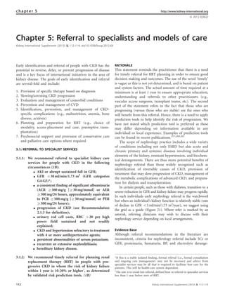 Chapter 5: Referral to specialists and models of care
Kidney International Supplements (2013) 3, 112–119; doi:10.1038/kisup.2012.68
Early identiﬁcation and referral of people with CKD has the
potential to reverse, delay, or prevent progression of disease
and is a key focus of international initiatives in the area of
kidney disease. The goals of early identiﬁcation and referral
are several-fold and include:
1. Provision of specific therapy based on diagnosis
2. Slowing/arresting CKD progression
3. Evaluation and management of comorbid conditions
4. Prevention and management of CVD
5. Identification, prevention, and management of CKD-
specific complications (e.g., malnutrition, anemia, bone
disease, acidosis)
6. Planning and preparation for RRT (e.g., choice of
modality, access-placement and care, preemptive trans-
plantation)
7. Psychosocial support and provision of conservative care
and palliative care options where required
5.1: REFERRAL TO SPECIALIST SERVICES
5.1.1: We recommend referral to specialist kidney care
services for people with CKD in the following
circumstances (1B):
K AKI or abrupt sustained fall in GFR;
K GFR o30 ml/min/1.73 m2
(GFR categories
G4-G5)*;
K a consistent finding of significant albuminuria
(ACR Z300 mg/g [Z30 mg/mmol] or AER
Z300 mg/24 hours, approximately equivalent
to PCR Z500 mg/g [Z50 mg/mmol] or PER
Z500 mg/24 hours);
K progression of CKD (see Recommendation
2.1.3 for definition);
K urinary red cell casts, RBC 420 per high
power field sustained and not readily
explained;
K CKD and hypertension refractory to treatment
with 4 or more antihypertensive agents;
K persistent abnormalities of serum potassium;
K recurrent or extensive nephrolithiasis;
K hereditary kidney disease.
5.1.2: We recommend timely referral for planning renal
replacement therapy (RRT) in people with pro-
gressive CKD in whom the risk of kidney failure
within 1 year is 10-20% or higherw
, as determined
by validated risk prediction tools. (1B)
RATIONALE
This statement reminds the practitioner that there is a need
for timely referral for RRT planning in order to ensure good
decision making and outcomes. The use of the word ‘timely’
is vague as this is not yet determined, and is based on patient
and system factors. The actual amount of time required at a
minimum is at least 1 year to ensure appropriate education,
understanding and referrals to other practitioners (e.g.,
vascular access surgeons, transplant teams, etc). The second
part of the statement refers to the fact that those who are
progressing (versus those who are stable) are the ones who
will beneﬁt from this referral. Hence, there is a need to apply
prediction tools to help identify the risk of progression. We
have not stated which prediction tool is preferred as these
may differ depending on information available in any
individual or local experience. Examples of prediction tools
can be found in recent publications.257,260,261
The scope of nephrology practice includes a wide variety
of conditions including not only ESRD but also acute and
chronic primary and systemic diseases involving individual
elements of the kidney, resistant hypertension, and biochem-
ical derangements. There are thus more potential beneﬁts of
nephrology referral than those widely recognized such as
identiﬁcation of reversible causes of CKD, provision of
treatment that may slow progression of CKD, management of
the metabolic complications of advanced CKD, and prepara-
tion for dialysis and transplantation.
In certain people, such as those with diabetes, transition to a
severe reduction in GFR and kidney failure may progress rapidly.
In such individuals early nephrology referral is the watchword
but when an individual’s kidney function is relatively stable (rate
of decline in GFR o5ml/min/1.73 m2
/year), we suggest using
the grid as a guide (Figure 21). Where refer is marked by an
asterisk, referring clinicians may wish to discuss with their
nephrology service depending on local arrangements.
Evidence Base
Although referral recommendations in the literature are
inconsistent, criteria for nephrology referral include SCr or
GFR, proteinuria, hematuria, BP, and electrolyte derange-
chapter 5 http://www.kidney-international.org
& 2013 KDIGO
*If this is a stable isolated finding, formal referral (i.e., formal consultation
and ongoing care management) may not be necessary and advice from
specialist services may be all that is required to facilitate best care for the
patients. This will be health-care system dependent.
w
The aim is to avoid late referral, defined here as referral to specialist services
less than 1 year before start of RRT.
112 Kidney International Supplements (2013) 3, 112–119
 