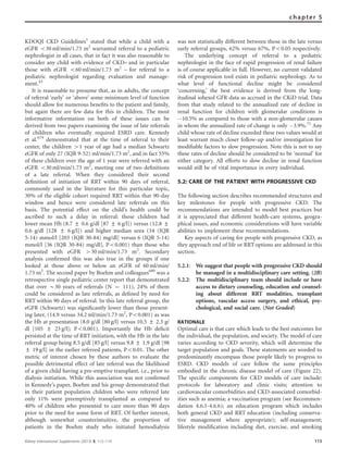 KDOQI CKD Guidelines1
stated that while a child with a
eGFR o30 ml/min/1.73 m2
warranted referral to a pediatric
nephrologist in all cases, that in fact it was also reasonable to
consider any child with evidence of CKD– and in particular
those with eGFR o60 ml/min/1.73 m2
– for referral to a
pediatric nephrologist regarding evaluation and manage-
ment.43
It is reasonable to presume that, as in adults, the concept
of referral ‘early’ or ‘above’ some minimum level of function
should allow for numerous beneﬁts to the patient and family,
but again there are few data for this in children. The most
informative information on both of these issues can be
derived from two papers examining the issue of late referrals
of children who eventually required ESRD care. Kennedy
et al.679
demonstrated that at the time of referral to their
center, the children 41 year of age had a median Schwartz
eGFR of only 27 (IQR 9-52) ml/min/1.73 m2
, and in fact 55%
of these children over the age of 1 year were referred with an
eGFR o30 ml/min/1.73 m2
, meeting one of two deﬁnitions
of a late referral. When they considered their second
deﬁnition of initiation of RRT within 90 days of referral,
commonly used in the literature for this particular topic,
30% of the eligible cohort required RRT within that 90-day
window and hence were considered late referrals on this
basis. The potential effect on the child’s health could be
ascribed to such a delay in referral: those children had
lower mean Hb (8.7 ± 0.6 g/dl [87 ± 6 g/l]) versus (12.8 ±
0.6 g/dl [128 ± 6 g/l]) and higher median urea (34 (IQR
5-14) mmol/l [203 (IQR 30-84) mg/dl] versus 6 (IQR 5-14)
mmol/l [36 (IQR 30-84) mg/dl], Po0.001) than those who
presented with eGFR 430 ml/min/1.73 m2
. Secondary
analysis conﬁrmed this was also true in the groups if one
looked at those above or below an eGFR of 60 ml/min/
1.73 m2
. The second paper by Boehm and colleagues680
was a
retrospective single pediatric center report that demonstrated
that over B30 years of referrals (N ¼ 111), 24% of them
could be considered as late referrals, as deﬁned by need for
RRT within 90 days of referral. In this late referral group, the
eGFR (Schwartz) was signiﬁcantly lower than those present-
ing later, (14.9 versus 34.2 ml/min/1.73 m2
, Po0.001) as was
the Hb at presentation (8.0 g/dl [80 g/l] versus 10.5 ± 2.3 g/
dl [105 ± 23 g/l]; Po0.001). Importantly the Hb deﬁcit
persisted at the time of RRT initiation, with the Hb in the late
referral group being 8.5 g/dl [85 g/l] versus 9.8 ± 1.9 g/dl [98
± 19 g/l] in the earlier referred patients, Po0.01. The other
metric of interest chosen by these authors to evaluate the
possible detrimental effect of late referral was the likelihood
of a given child having a pre-emptive transplant, i.e., prior to
dialysis initiation. While this association was not conﬁrmed
in Kennedy’s paper, Boehm and his group demonstrated that
in their patient population children who were referred late
only 11% were preemptively transplanted as compared to
40% of children who presented to care more than 90 days
prior to the need for some form of RRT. Of further interest,
although somewhat counterintuitive, the proportion of
patients in the Boehm study who initiated hemodialysis
was not statistically different between those in the late versus
early referral groups, 62% versus 67%, Po0.05 respectively.
The underlying concept of referral to a pediatric
nephrologist in the face of rapid progression of renal failure
is of course applicable in full. However, no current validated
risk of progression tool exists in pediatric nephrology. As to
what level of functional decline might be considered
‘concerning,’ the best evidence is derived from the long-
itudinal iohexol GFR data as accrued in the CKiD trial. Data
from that study related to the annualized rate of decline in
renal function for children with glomerular conditions is
À10.5% as compared to those with a non-glomerular causes
in whom the annualized rate of change is only À3.9%.71
Any
child whose rate of decline exceeded these two values would at
least warrant much closer follow-up and/or investigation for
modiﬁable factors to slow progression. Note this is not to say
these rates of decline should be considered to be ‘normal’ for
either category. All efforts to slow decline in renal function
would still be of vital importance in every individual.
5.2: CARE OF THE PATIENT WITH PROGRESSIVE CKD
The following section describes recommended structures and
key milestones for people with progressive CKD. The
recommendations are intended to model best practices but
it is appreciated that different health-care systems, geogra-
phical issues, and economic considerations will have variable
abilities to implement these recommendations.
Key aspects of caring for people with progressive CKD, as
they approach end of life or RRToptions are addressed in this
section.
5.2.1: We suggest that people with progressive CKD should
be managed in a multidisciplinary care setting. (2B)
5.2.2: The multidisciplinary team should include or have
access to dietary counseling, education and counsel-
ing about different RRT modalities, transplant
options, vascular access surgery, and ethical, psy-
chological, and social care. (Not Graded)
RATIONALE
Optimal care is that care which leads to the best outcomes for
the individual, the population, and society. The model of care
varies according to CKD severity, which will determine the
target population and goals. These statements are worded to
predominantly encompass those people likely to progress to
ESRD. CKD models of care follow the same principles
embodied in the chronic disease model of care (Figure 22).
The speciﬁc components for CKD models of care include:
protocols for laboratory and clinic visits; attention to
cardiovascular comorbidities and CKD-associated comorbid-
ities such as anemia; a vaccination program (see Recommen-
dation 4.6.1-4.6.6); an education program which includes
both general CKD and RRT education (including conserva-
tive management where appropriate); self-management;
lifestyle modiﬁcation including diet, exercise, and smoking
Kidney International Supplements (2013) 3, 112–119 115
chapter 5
 