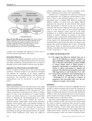 cessation; and counseling and support for factors such as
social bereavement, depression, and anxiety.
International Relevance
Standardized and culturally appropriate protocols should be
considered. While it is recognized that resources may vary across
and within jurisdictions, recommendations here are based on
principles of care, which should be relevant across the globe.
Implications for Clinical Practice and Public Policy
CKD is a complex condition and co-exists with many other
conditions. Therefore models of care should be developed
that integrate the complexity of the clinical conditions
involved, patient-centered philosophies, and the health-care
environment. The principles of care are universal but
implementation may be customized to speciﬁc circum-
stances.
Pediatric Considerations
Papers addressing the need for and effectiveness in the utility
of multidisciplinary clinics for management of pediatric CKD
patients have been published. In 2012, Ajarmeh et al.682
des-
cribed a retrospective comparison of two cohorts of children
aged 0-18 years of age and followed at a single Canadian
tertiary care referral center over a 1-year time period either
before or following the full implementation of a multi-
disciplinary CKD clinic which included the services of
dedicated pediatric nephrologists, renal nursing, pharmacy,
dietitians, social workers, and a renal database manager. In
2009, Menon et al.683
published data from a large American
pediatric referral center and compared the outcomes of
children from one of two 5-year cohorts in the period
immediately preceding or following the initiation of a speciﬁc
Chronic Renal Insufﬁciency clinic which was staffed by
pediatric nephrologists, nurse clinicians, transplant coordi-
nators, dietitians, social workers, and a psychologist.
Ajarmeh et al.682
compared the two cohorts in a number of
areas during their year of follow-up whereas Menon et al.683
chose to look at each individual patient in the 12 months
immediately prior to initiating RRT. While the studies had
different variables of interest and used slightly different
approaches for comparison of results between their groups,
both demonstrated a reduction in the rate of decline in
estimated renal function, improved Hb levels, and improve-
ment in at least some aspect of bone mineral metabolism
control in their respective cohorts cared for in the multi-
disciplinary era. In addition, both studies also demonstrated a
decrease in resource utilization by patients in the multi-
disciplinary clinic as measured by median length of stay682
and
number of unplanned admissions per patient per year.683
Also
of note, Menon et al. demonstrated that in the patients who
initiated dialysis (which was how the cohort was chosen), more
patients who started hemodialysis did so with a functioning
arteriovenous ﬁstula or arteriovenous graft at the time of
initiation compared to those from the general nephrology clinic
era (85.7 versus 20%, P ¼ 0.02).
5.3: TIMING THE INITIATION OF RRT
5.3.1: We suggest that dialysis be initiated when one or
more of the following are present: symptoms or
signs attributable to kidney failure (serositis, acid-
base or electrolyte abnormalities, pruritus); inability
to control volume status or blood pressure; a
progressive deterioration in nutritional status re-
fractory to dietary intervention; or cognitive im-
pairment. This often but not invariably occurs in the
GFR range between 5 and 10ml/min/1.73 m2
. (2B)
5.3.2: Living donor preemptive renal transplantation in
adults should be considered when the GFR is
o20 ml/min/1.73 m2
, and there is evidence of
progressive and irreversible CKD over the pre-
ceding 6-12 months. (Not Graded)
RATIONALE
The statement is worded very precisely to highlight the need
for RRT to address symptoms and to avoid the institution of
dialysis therapy at an arbitrary number representing the
degree of residual renal function. Given the risks and beneﬁts
of RRT, as well as the potential imprecision of measurements,
patients need to be treated according to symptoms and signs,
not simply based on a laboratory value.
Data from national registries has shown a consistent rise
in GFR at initiation of RRT. This rise has been driven partly
by a desire to improve nutritional status and also by earlier
observational data suggesting adverse outcomes associated
with RRT initiation at lower GFR. These early data were
subject to much confounding. RCT data, supported by large
registry-based studies corrected for confounding, show no
survival advantage to early start dialysis (Initiating Dialysis
Figure 22 | The CKD chronic care model. CKD, chronic kidney
disease. Adapted by permission from BMJ Publishing Group
Limited. Improving the quality of health-care for chronic
conditions. Epping-Jordan JE, Pruitt SD, Bengoa R, et al.681
Qual Saf Health Care. 13: 299-305, 2004; accessed
http://qualitysafety.bmj.com/content/13/4/299.full.pdf+html
116 Kidney International Supplements (2013) 3, 112–119
chapter 5
 