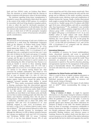 Early and Late [IDEAL] study, see Evidence Base Below).
Thus, the statement as written should help the clinician to
balance symptoms with laboratory values in decision making.
The statement regarding living donor transplantation is
intended to ensure that practitioners think about this option
in the context of the totality of RRT options. It is worded to
be concordant with local living donation transplant policies.
It aims to reﬂect the need for risk-beneﬁt assessment of
preemptive renal transplantation in all individuals. Note that
the statement asks clinicians to consider this option, but does
not state at which level of GFR the preemptive transplant
would occur as this is a matter of local practice and patient-
speciﬁc considerations.
Evidence Base
The perceived survival advantage of early start of dialysis was
questioned by a study from the Netherlands Cooperative
Study on the Adequacy of Dialysis Study Group (NECO-
SAD).684
Of 253 patients with new ESRD, 94 (37%)
started dialysis late (GFR 4.9 ± 1.7 ml/min/1.73 m2
) and 157
started in a timely fashion (GFR 7.1±2.4 ml/min/1.73 m2
).
Although there was a small gain in survival time over 3 years
after start of dialysis for the timely start group (2.5 months)
there was no signiﬁcant difference in survival between the
2 groups and the gain in survival time was offset by an
estimated lead-time bias of between 4.1 and 8.3 months. In a
study eliminating the effect of lead-time bias Traynor et al.
found no beneﬁt in survival in those initiating dialysis
early.685
Subjects starting dialysis early (N ¼ 119) had a
median IQR CrCl of 10.4 (9.1-11.9) ml/min versus 6.7 (5.6-
7.5) ml/min in 116 subjects starting dialysis late. After
correction for multiple confounders, they found an 11%
greater hazard for mortality with each 1 ml/min increase in
CrCl at start of dialysis (HR 1.11; 95% CI 1.01-1.21;
P ¼ 0.024). Subsequent observational studies, including large
dialysis registry studies from around the globe, have all
suggested increased mortality when dialysis is started
early.686–696
These studies encountered multiple difﬁculties
in drawing conclusions from this observational approach
including lead-time bias, problems with estimating GFR from
SCr in people with low muscle mass and/or ﬂuid overload,
the fact that people with symptoms and/or increased
comorbidity are more likely to start dialysis early, and ﬁnally
survivor bias in studies including people only when they start
dialysis (and therefore excluding those who die prior to
starting diaysis). These confounders were largely addressed by
a multicenter controlled trial in which 828 adults with
progressive CKD and CrCl 10-15 ml/min/1.73 m2
were
randomly assigned to early (CrCl 10-14 ml/min [0.17-
0.23 ml/s]) or late (CrCl 5-7 ml/min [0.08-0.12 ml/s]) initia-
tion of dialysis.697
The study protocol allowed an earlier start
where deemed clinically necessary by investigators and
although the difference in GFR at dialysis initiation between
the 2 groups was signiﬁcant (early start CrCl 12.0 versus late
start 9.8 ml/min, MDRD GFR 9.0 versus 7.2 ml/min/
1.73 m2
), it was less than planned because 19% of early
starters started late and 76% of late starters started early. There
was no difference in mortality between the early and late start
groups and no difference in the study’s secondary outcomes
(cardiovascular events, infectious events and complications of
dialysis) between the 2 groups. Finally, a further observational
study sought to examine the effect of early initiation of dialysis
on survival in a ‘healthy’ group of 81,176 subjects with ESRD
aged 20-64 years, without diabetes, and with no comorbidity
other than hypertension.698
The unadjusted 1-year mortality
by MDRD GFR at dialysis initiation ranged from 6.8% in the
reference group (GFR o5.0 ml/min/1.73 m2
) to 20.1% in
the highest GFR group (Z15.0 ml/min/1.73 m2
). In an even
healthier subset of 35,665 subjects with serum albumin
concentrations of 3.5 g/dl or higher prior to hemodialysis
initiation, the 1-year mortality was 4.7%. In this group the
adjusted HR for mortality was 1.27 for GFR 5.0-9.9 ml/min/
1.73 m2
, 1.53 for GFR 10.0-14.9 ml/min/1.73 m2
, and 2.18 for
GFR Z15.0 ml/min/1.73 m2
compared with the reference
group of GFR o5.0 ml/min/1.73 m2
.
International Relevance
The availability of resources for formal multidisciplinary
teams, educational materials, and access to specialized
counseling for diet, advance directives, access planning, and
pre-emptive transplantation varies around the world. These
statements are proposed so that ‘best practices’ can be
documented or aspired to. The need for education, planning,
and appropriate expertise for the management of this patient
group is internationally relevant. The methods, frequency,
and tools with which this can be accomplished will be region
speciﬁc.
Implications for Clinical Practice and Public Policy
There is a need to focus on regular symptom assessment as
part of CKD review in those with lower eGFR values.
Individual assessment and availability of resources will
dictate speciﬁc timing of therapies.
Clinicians should be aware of the impact of early dialysis
start on QOL699
before recommending this strategy to
patients.
Pediatric Consideration
Timing of initiation of dialysis. As might be expected,
information as to the proper timing for initiation of dialysis
does not exist for children. Thus, it would seem reasonable to
follow the guidelines as set out for the adults. A review by
Greenbaum and Schaefer700
provides the reader with
generally agreed upon absolute and relative indications for
initiation of dialysis in the child. The absolute indications
listed are those of neurologic consequences attributable to
uremia; hypertension that fails to respond to antihyperten-
sive therapy; pulmonary edema unresponsive to diuretics;
pericarditis; bleeding tendency; and refractory nausea or
vomiting. However, the authors clearly state that there is no
current consensus as to the validity of the relative indications
and speciﬁcally the level at which each engenders the need for
Kidney International Supplements (2013) 3, 112–119 117
chapter 5
 