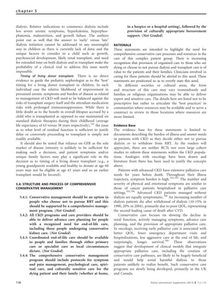 dialysis. Relative indications to commence dialysis include
less severe uremic symptoms, hyperkalemia, hyperphos-
phatemia, malnutrition, and growth failure. The authors
point out as well that the answer to ‘early’ versus ‘late’
dialysis initiation cannot be addressed in any meaningful
way in children as there is currently lack of data; and the
unique factors to consider in a child such as growth,
psychosocial development, likely renal transplant, and need
for extended time on both dialysis and in transplant make the
probability of a clinical trial to address this issue nearly
impossible.
Timing of living donor transplant. There is no direct
evidence to guide the pediatric nephrologist as to the ‘best’
timing for a living donor transplant in children. In each
individual case the relative likelihood of improvement in
presumed uremic symptoms and burden of disease as related
to management of CKD will need to be balanced against the
risks of transplant surgery itself and the attendant medication
risks with prolonged immunosuppression. While there is
little doubt as to the beneﬁt in overall lifespan accrued by a
child who is transplanted as opposed to one maintained on
standard dialysis therapies during their childhood (average
life expectancy of 63 versus 38 years respectively),701
the issue
as to what level of residual function is sufﬁcient to justify
delay or conversely proceeding to transplant is simply not
readily available.
It should also be noted that reliance on GFR as the sole
marker of disease intensity is unlikely to be sufﬁcient for
making such a decision, and patient symptoms and/or
unique family factors may play a signiﬁcant role in the
decision as to timing of a living donor transplant (e.g., a
young grandparent available and healthy to donate at age 60
years may not be eligible at age 63 years and so an earlier
transplant would be favored).
5.4: STRUCTURE AND PROCESS OF COMPREHENSIVE
CONSERVATIVE MANAGEMENT
5.4.1: Conservative management should be an option in
people who choose not to pursue RRT and this
should be supported by a comprehensive manage-
ment program. (Not Graded)
5.4.2: All CKD programs and care providers should be
able to deliver advance care planning for people
with a recognized need for end-of-life care,
including those people undergoing conservative
kidney care. (Not Graded)
5.4.3: Coordinated end-of-life care should be available
to people and families through either primary
care or specialist care as local circumstances
dictate. (Not Graded)
5.4.4: The comprehensive conservative management
program should include protocols for symptom
and pain management, psychological care, spiri-
tual care, and culturally sensitive care for the
dying patient and their family (whether at home,
in a hospice or a hospital setting), followed by the
provision of culturally appropriate bereavement
support. (Not Graded)
RATIONALE
These statements are intended to highlight the need for
comprehensive conservative care processes and resources in the
care of this complex patient group. There is increasing
recognition that provision of organized care to those who are
dying or choose to not pursue dialysis and transplant care is of
value to the patients and their families. Clinicians involved in
caring for these patients should be alerted to this need. These
statements are positioned so as to overtly state this need.
In different societies or cultural areas, the form
and structure of this care may vary tremendously and
families or religious organizations may be able to deliver
expert and sensitive care. The details here are listed not to be
prescriptive but rather to articulate the ‘best practices’ in
communities where resources may be available and to serve a
construct to review in those locations where resources are
more limited.
Evidence Base
The evidence base for these statements is limited to
documents describing the burden of illness and unmet needs
in patients with CKD as they decide either not to pursue
dialysis or to withdraw from RRT. As the readers will
appreciate, there are neither RCTs nor even large cohort
studies to inform these statements within the CKD popula-
tions. Analogies with oncology have been drawn and
literature from there has been used to justify the concepts
above.
Patients with advanced CKD have extensive palliative care
needs for years before death. Throughout their illness
trajectory, symptom burden is high.702–707
The number and
severity of physical and emotional symptoms are similar to
those of cancer patients hospitalized in palliative care
settings.703,708
Advanced CKD patients managed without
dialysis are equally symptomatic.706
An increasing number of
dialysis patients die after withdrawal of dialysis (10-15% in
1990, 20% in 2004), primarily due to poor QOL, representing
the second leading cause of death after CVD.
Conservative care focuses on slowing the decline in
renal function, actively managing symptoms, advance care
planning, and the provision of appropriate palliative care.
In oncology, receiving early palliative care is associated with
better QOL, fewer emergency department visits and
hospitalizations, less aggressive care at the end of life, and
surprisingly, longer survival.709
These observations
suggest that development of clinical models that integrate
appropriate palliative care, including the creation of
conservative care pathways, are likely to be hugely beneﬁcial
and would help avoid harmful dialysis to those
patients unlikely to realize beneﬁt. Such conservative care
programs are slowly being developed, primarily in the UK
and Canada.
118 Kidney International Supplements (2013) 3, 112–119
chapter 5
 